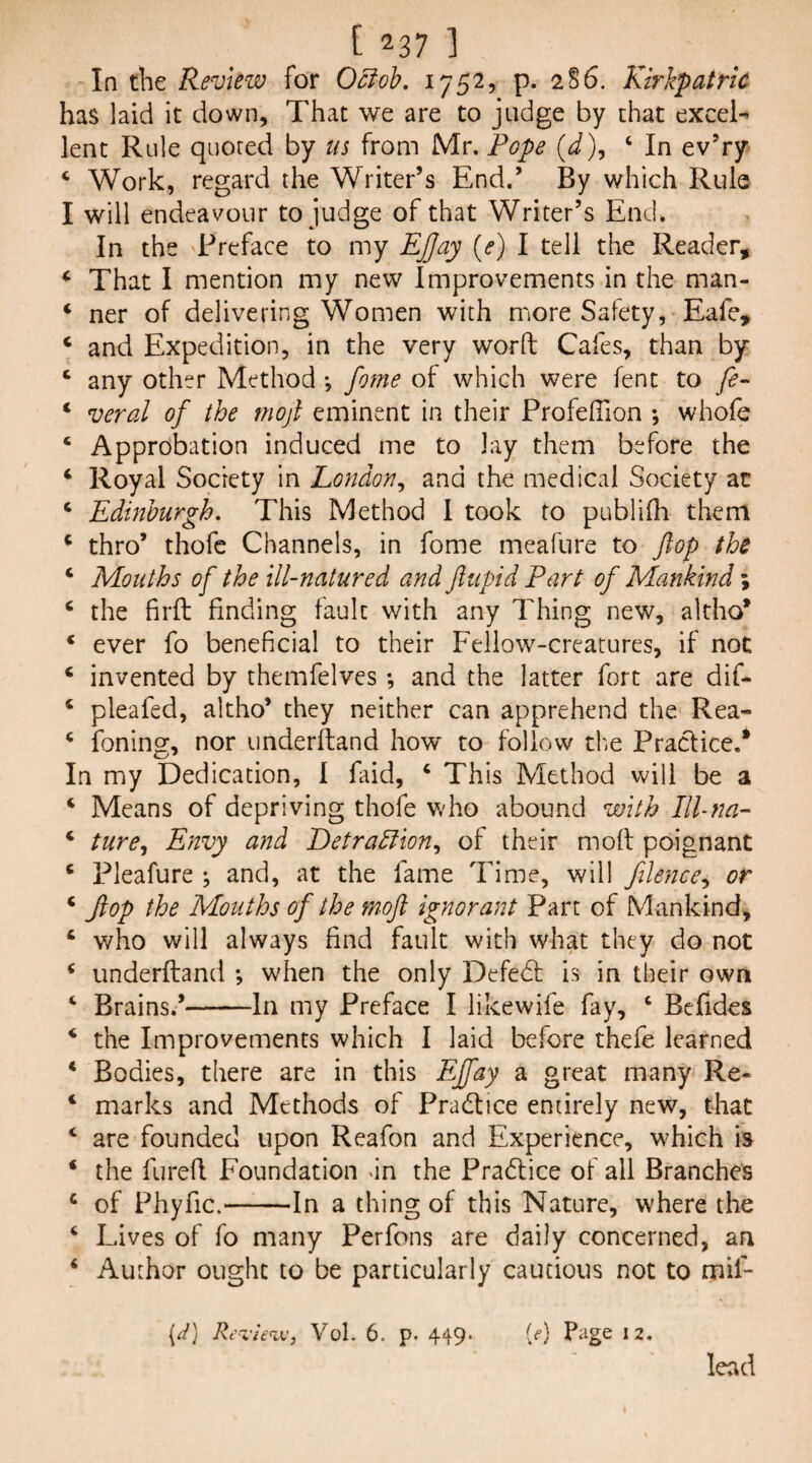In the Revleiv for Ociob, 1752, p. 286. Kirkpatric has laid it down. That we are to judge by that excel-^ lent Rule quoted by us from Mr. Pope (d), ‘ In ev’ry ‘ Work, regard the Writer’s End.’ By which Rule I will endeavour to judge of that Writer’s End. In the Preface to my Ejjay {e) I tell the Reader, ‘ That I mention my new Improvements in the man- ‘ ner of delivering Women with more Safety, Eafe, ‘ and Expedition, in the very word Cafes, than by ‘ any other Method •, fome of which were lent to fe- ‘ veral of the moji eminent in their ProfelTion ; whofe ‘ Approbation induced me to lay them before the ‘ Royal Society in London^ and the medical Society at ‘ Edinburgh. This Method 1 took to publilh them ‘ thro’ thofc Channels, in fome meafure to flop the ‘ Mouths of the ill-natured and ftupid Part of Mankind \ ‘ the firft finding fault with any Thing new, altho* * ever fo beneficial to their Fellow-creatures, if not * invented by themfelves; and the latter fort are dif- ‘ pleafed, altho* they neither can apprehend the Rea- ^ foning, nor underftand how to follow tf.e Practice.* In my Dedication, 1 faid, ‘ This Method will be a ‘ Means of depriving thofe who abound with Ill-na- ‘ ture.^ Envy and Detradlion.^ of their mod poignant ‘ Pleafure ; and, at the fame Time, will filence^ or * flop the Mouths of the moJl ignorant Part of Mankind, ‘ who will always find fault with what they do not ^ underdand ; when the only Defedf is in their own ‘ Brains.’-In my Preface I likewife fay, ‘ Befides ‘ the Improvements which I laid before thefe learned * Bodies, there are in this Effay a great many Re- ‘ marks and Methods of Pradtice entirely new, that ‘ are founded upon Reafon and Experience, which is ‘ the fured Foundation an the Pradlice of all Branches ^ of Phyfic.-In a thing of this Nature, where the ‘ Lives of fo many Perfons are daily concerned, an ‘ Author ought to be particularly cautious not to mif- [d] /vVxvVav, VoL 6. p. 449. {e) Page 12. lead