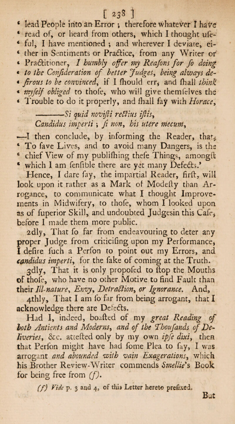 * lead People into an Error •, therefore whatever I hav’e * read of, or heard from others, which I thought life- ‘ ful, I have mentioned ; and wherever I deviate, ei- ‘ ther in Sentiments or Pradbice, from any Writer or ‘ Pradbitioner, I humbly offer my Reajom for fo doing * to the Conftderation df better Judget, being always de- « Jirous to be convinced^ if I fliould err^ and fhall think * inyfelf obliged to thofe, who will give themfelves the * Trouble to do it properly, and fhall fay with Horace^ -Si quid novijii re5fius ijiis^ Candidas imperii \ fi non^ his utere mecum^ -—then conclude, by informing the Reader, thar^ ‘To fave Lives, and to avoid many Dangers, is the ‘ chief View of my publifhing thefe Things, amongOi ‘ which 1 am fenfible there are yet many Defeats.’ Hence, I dare fay, the impartial Reader, firft, will look upon it rather as a Mark of Modefty than Ar¬ rogance, to communicate what I thought Improve¬ ments in Midwifery, to thofe, whom I looked upon as of fuperior Skill, and undoubted Judgesin this Cafe^ before I made them more public. 2dly, That fo far from endeavouring to deter any proper Judge from criticifing upon my Performance, I defire fuch a Perfon to point out my Errors, and Candidas imperti^ for the fake of coming at the Truth- 3dly, That it is only propofed to (top the Mouths of thofe, who have no other Motive to find Fault than Ill-nature^ Envy, Detradiion, or Ignorance, And, 4thly, I'hat I am fo far from being arrogant, that I acknowledge there are Defetfts. Had I, indeed, boafted of my great Reading of hoth Antients and Moderns^ and of the Thoufands of De¬ liveries, &c. attefted only by my own ipfe dm, then that Perfon might have had fome Plea to fay, I was arrogant and abounded with vain Exagerations, which his Brother Review-Writer commends Smellie's Book for being free from (f). (f) Vide p. 3 and 4, of this Letter hereto prefixed. But