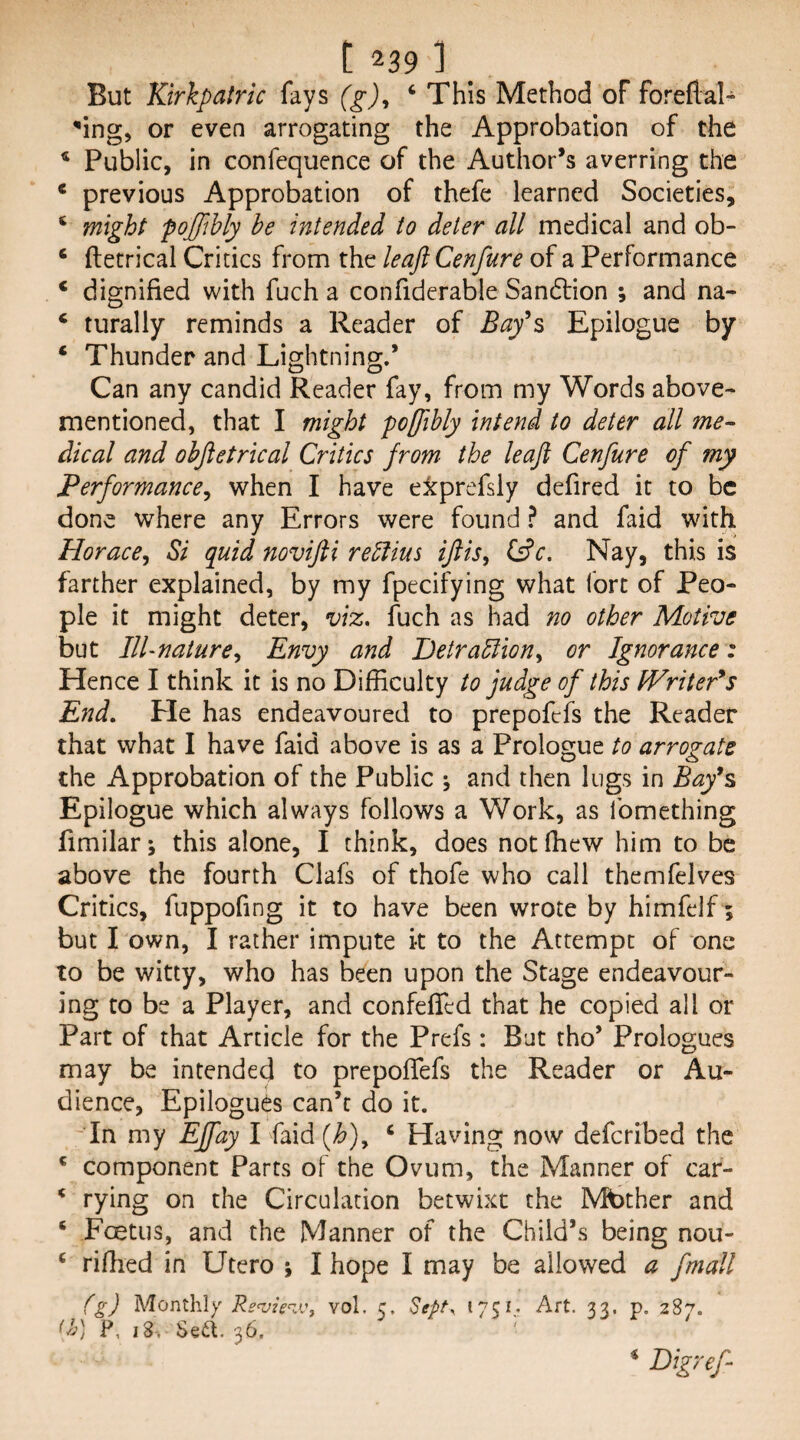 But Kirkpatric fays (g)^ ‘ This Method of foreflal- 'ing, or even arrogating the Approbation of the * Public, in confequence of the Author’s averring the ‘ previous Approbation of thefe learned Societies, ‘ might poffibly be intended to deter all medical and ob- ‘ ftetrical Critics from the leaft Cenfure of a Performance ‘ dignified with fuch a confidcrable Sandtion ; and na- ‘ turally reminds a Reader of Bay^s Epilogue by ‘ Thunder and Lightning.* Can any candid Reader fay, from my Words above- mentioned, that I might poffibly intend to deter all me^ dical and ohftetrical Critics from the leaft Cenfure of my Performance^ when I have etprefsly defired it to be done where any Errors were found ? and faid with Horace^ Si quid novifti reblius iftis, t^c. Nay, this is farther explained, by my fpecifying what fort of Peo¬ ple it might deter, viz. fuch as had no other Motive but Ill-nature^ Envy and Detrabdiony or Ignorance : Hence I think it is no Difficulty to judge of this fVriter*5 End, He has endeavoured to prepofefs the Reader that what I have faid above is as a Prologue to arrogate the Approbation of the Public ^ and then lugs in Bay^s Epilogue which always follows a Work, as Ibmething fimilar; this alone, I think, does notffiew him to be above the fourth Clafs of thofe who call themfelves Critics, fuppofing it to have been wrote by himfelf; but I own, I rather impute k to the Attempt of one to be witty, who has been upon the Stage endeavour¬ ing to be a Player, and confedTcd that he copied all or Part of that Article for the Prefs: But tho’ Prologues may be intended to prepofiefs the Reader or Au¬ dience, Epilogues can’t do it. -’In my Effay I faid {h)y ‘ Having now defcribed the * component Parts of the Ovum, the Manner of car- * rying on the Circulation betwixt the Mbther and ‘ Foetus, and the Manner of the Child’s being nou- ‘ riffied in Utcro ; I hope I may be allowed a fmall (g) Monthly Re‘vie^^i\ vol. c. Sept. 1751,. Art. 33. p. 287. F, 18-. Sed. 36, * Bigreft
