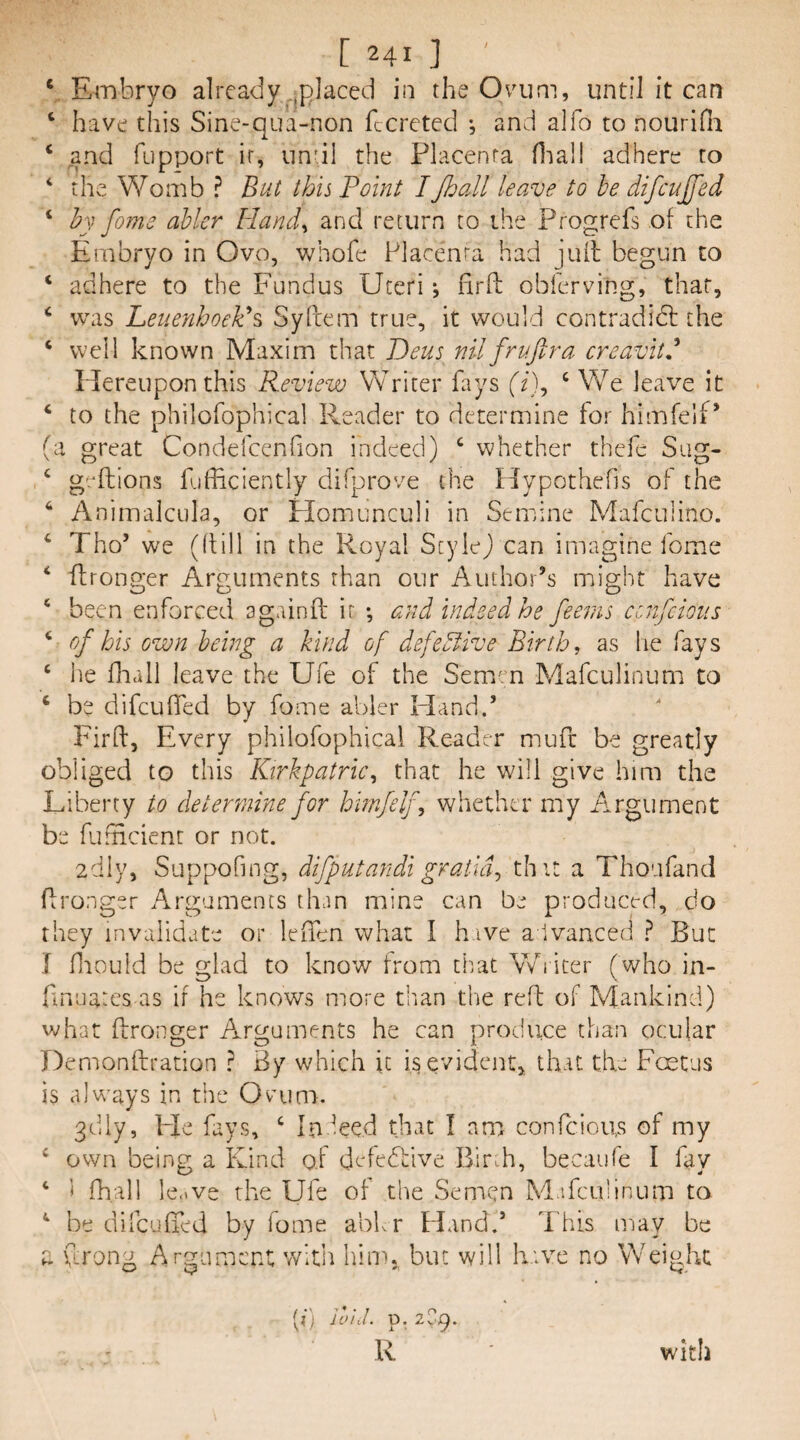 V E-mbryo already .^placed in the Ovum, until it can ‘ have this Sine-qua-non fccreted *, and alfo to nouriHi ‘ and fupport ir, undl the Placenta fliall adhere to ‘ the Womb ? But this Point IJhall leave to he difcujfed ‘ hy fome abler liand^ and return to the Progrefs of the Embryo in Ovo, whofe Placenta had juil begun to ‘ adhere to the Fundus Uteri *, fird; obferving, that, ‘ was Leuenhoekh Syfiem true, it would contradidl the ‘ well known Maxim that Deus nil frv.fir a creavitd Hereupon this Review Writer fiiys (i), ‘ We leave it ‘ to the philofophical Reader to determine for himfelf’ (a great Condelcenfion indeed) ‘ whether thefc Siig- ‘ gt^ftions fufficiently difprove the Hypothefis of the ‘ Animalcula, or Flomunculi in Semine Mafculino. ‘ Tho’ we (dill in the Royal ScyleJ can imagine fome ‘ flronger Arguments than our Author’s might have ‘ been enforced againil ir *, and indeed he fieems cenfeious ‘ of bis own being a kind of defeblive Birth, as lie fays ‘ he fhall leave the Ufe of the Sem^m Mafeulinum to ‘ be difeuded by fome abler Hand.’ Fird, Every philofophical Reader muft be greatly obliged to this Kirkpatric, that he will give him the Liberty to determine for hirnfelf, whether my Argument be fafiicienr or not. adly, Suppofing, difputandi gratia, thit a Thoufand dronger Arguments than mine can be prodnct-d, do they invalidate or leffen what I h ive a ivanced } But i lliould be glad to know from that V/i icer (who in- finnates as if he knows more tlian the red of Mankind) what dronger Arguments he can produce than ocular Demondration ? By which it is evident, that the Festus is always in the Ovum. 3dly, Fie fays, ‘ In Led that I am confeious of my ^ own being a IFind of defeRive BirdT, becaufe I fay ‘ i fh.all le.ive the Ufe of the Semen M.ifcuhnum to ^ he difeuded by fome abb r Fland.’ I'his inay be a (Irong Argument witii him, but will have no Weight [i) io'ul. p. 2^9. li with