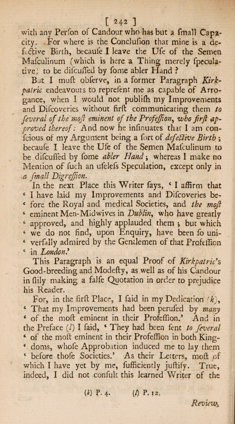 with any Perfon of Candour who has but a fmall Capa¬ city. For where is the Conclufion that mine is a de¬ fective Birth, bercaufe I leave the Ufe of the Semen Mafculinum (which is here a Thing merely fpccula- tive; to be difcuiTed by fome abler Hand f Beit I muft obferve, in a former Paragraph Kirk- patrlc endeavours to reprefent me as capable of Arro¬ gance, when I would not publifh my Improvements and Difeoveries without firfl; communicating them to feveral of the moft eminent of the Profejfon^ who firft ap¬ proved thereof: And now he infinuates that 1 am con- feious of my Argument being a fort of defedlive Birth \ becaufe I leave the Ufe of the Semen Mafculinum to be difeuflfed by fome abler Hand \ whereas 1 make no Mention of fuch an ufelefs Speculation, except only in a fmall Digrejfion. In the next Place this Writer fays, ‘ I affirm that ‘ I have laid my Improvements and Difeoveries be- * fore the Royal and medical Societies, and the moft ‘ eminent Mem Mid wives in 'Dublin^ who have greatly approved, and highly applauded them ; but which ‘ we do not find, upon Enquiry, have been fo uni- ‘ verfally admired by the Gentlemen of that Prpfefficn ^ in London.^ This Paragraph is an equal Proof of Kirkpatrich Good-breeding and Modefty, as well as of his Candour in flily making a falfe Quotation in order to prejudice his Reader. For, in the firft Place, I faid in my Dedication ‘ That my Improvements had been perufed by many ‘ of the moft eminent in their Profeffiond And in the Preface (/) I faid, ‘ They had been fent to feveral ‘ of the moft eminent in their ProfefTion in both King- ‘ doms, whofe Approbation induced me to lay them ‘ before thofe Societies.’ As their Letters, moft of which I have yet by me, fufficiently juftify. True, indeed, I did not confult this learned Writer of the {k) P. 4. (/) P. 12. Review^,