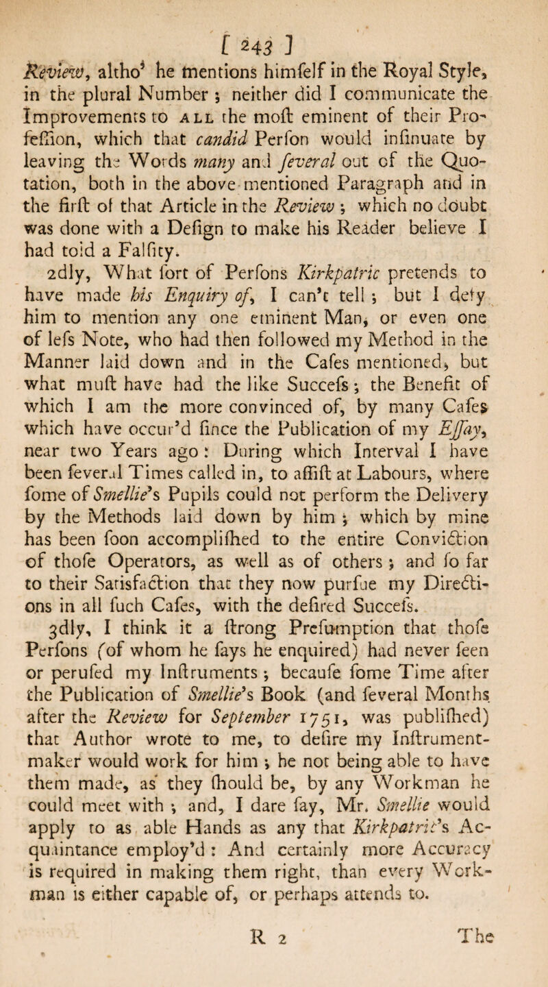 Review, altho^ he mentions himfelf in the Royal Style, in the plural Number ; neither did I communicate the Improvements to all the moft eminent of their Pro- fefTion, which that candid Perfon would infinuate by leaving the Words many and feveral out of the Quo¬ tation, both in the above mentioned Paragraph and in the firft of that Article in the Review *, which no doubt was done with a Defign to make his Reader believe I had toid a Falficy* 2dly, What fort of Perfons Kirkpatric pretends to have made his Enquiry of, I can’t tell j but 1 defy him to mention any one eminent Manj or even one of lefs Note, who had then followed my Method in the Manner laid down and in the Cafes mentioned^ but what mu ft have had the like Succefs •, the Benefit of which I am the more convinced of, by many Cafe^ which have occur’d fince the Publication of my EJfay, near two Years ago : During which Interval I have been feveral Times called in, to afiift at Labours, where fome of Smellie*s Pupils could not perform the Delivery by the Methods laid down by him \ which by mine has been foon accomplifhed to the entire Convidfion of thofe Operators, as well as of others; and fo far to their Sarisfa(ftion that they now purfue my Diredli- ons in all fuch Cafes, with the defired Succefs. 3dly, I think it a ftrong Prefomption that thofe Perfons fof whom he fays he enquired) had never feen or perufed my Inftruments •, becaufe fome Time after the Publication of Smellie^s Book (and feveral Months after the Review for September 1751, was publifhed) that Author wrote to me, to defire my Inftrument- maker would work for him *, he not being able to have them made, as they (hould be, by any Workman he could meet with *, and, I dare fay, Mr. Smellie would apply to as able Hands as any that Kirkpatricks, Ac¬ quaintance employ’d : And certainly more Accuracy is required in making them right, than every Work¬ man is either capable of, or perhaps attends to.