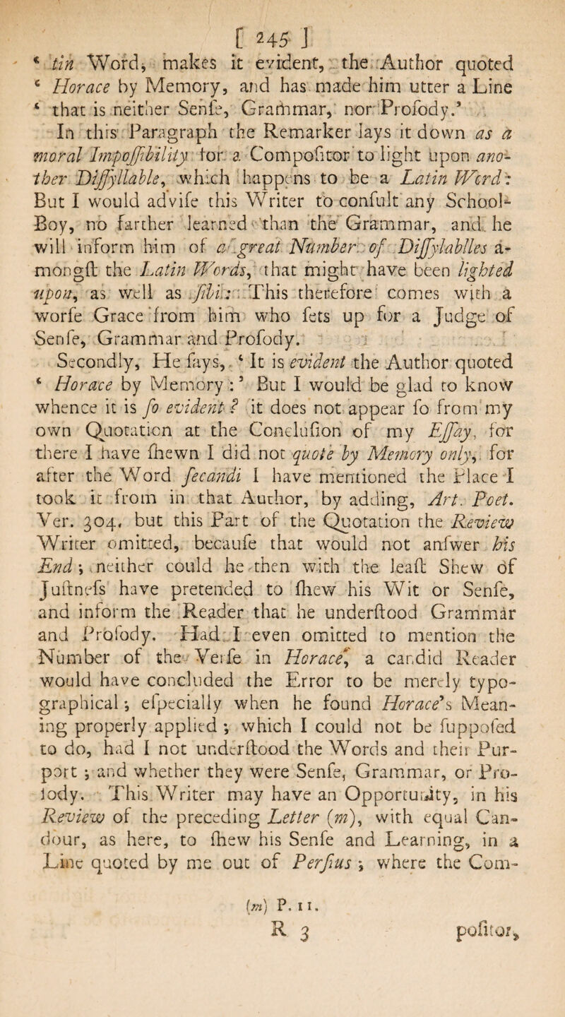 ^ tin Wordj makes it evident, the'Author quoted ‘ Horace by Memory, and has made him utter a Line ‘ that is neither Senie, Grarhmar, norProfody.’ In this^ Paragraph the Remarker lays it down as a moral Hipoffthiltiy tor, a Compofitor’to light upon ano¬ ther Diffyllahle^ .which happens to be a Latin Werdt But I would advife this Writer to confult any Schoo.K Boy, no farther learned' than the'Grammar, and. he will inform him of a'^.great Number. , of .Dijfylahlles 2i- mongtt the Latin Words^ that might have been lighted fipon^ as well as ; This therefore' comes with a worfe Grace‘from him who fets up for a Judge of ■Senfe, Grammar and Profody. j Secondly, He fays,. ‘ It is evident the Author quoted ‘ Horace by Memory : ’ But I would be glad to know whence it is fo evident? it does not appear fo from my own the Conelufion of my Ejfay, for there I have fhewn I did not -^uote by Memory onl)\. for after the Word fecandi I have mentioned the Place I took it from in that Author, by adding, Art. Poet, Ver. 304. but this Part of the C^rotation the Review Writer omitted, becaufe that would not anfwer Ms End \-.ndihcc could he then with the leafl Shew df Juftnefs have pretended to fliew his Wit or Senfe, and inform the Reader that he underftood Grammar and Prbfody. Had T even omitted to mention the Number of the/Verfe in Horace^ a candid Reader would have concluded the Error to be merely typo¬ graphical efpecially when he found Horace^ Mean¬ ing properly applied *, which I could not be fuppofed to do, had I not underftood the Words and their Pur¬ port i and whether they were Senfe, Grammar, or Pro¬ sody, This Writer may have an Opporturdty, in his Review of the preceding Letter (m)^ with equal Can¬ dour, as here, to fhew his Senfe and Learning, in a Line quoted by me out of Perfius *, where the Com- [m] P. 11. ^ 3 pofitor^