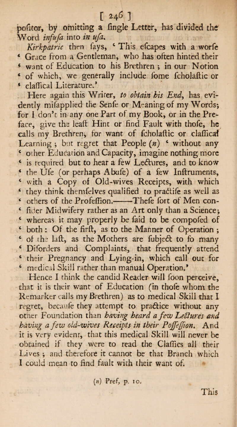 [24^] pofitor, by omitting a Tingle Letter, has divided the Word infufa into in ufa^ Kirkpatric then fays, ^ This efcapes with a worfc ‘ Grace from a Gentleman, who has often hinted their ‘ want of Education to his Brethren ; in our Notion * of which, we generally include fome fcholaftic or ‘ clafTical Literature.’ Here again this Writer, to obtain his End^ has evi¬ dently mifapplied the Senfe or Meaning of my Words-, for 1 don’t in any one Part of my Book, or in the Pre¬ face, give the lead: Hint or find Fault with thofe, he calls my Brethren, for want of fcholaftic or claflical Learning •, but regret that People (») ‘ without any ‘ other Education and Capacity, imagine nothing more ‘ is required but to hear a few Ledures, and to know * the Ufe (or perhaps Abiife) of a few inftruments, ‘ with a Copy of Old-wives Receipts, with which ‘ they think themfelves qualified to pradife as well as ‘ others of the Profeffion.-Thefe fort of Men con- ‘ fiber Midwifery rather as an Art only than a Science j ‘ whereas it may properly be faid to be compofed of ‘ both: Of the firft, as to the Manner of Operation ; ‘ of the laft, as the Mothers are fubjed to fo many ‘ Diforders and Complaints, that frequently attend ‘ their Pregnancy and Lying-in, which call out for ‘ medical Skill rather than manual Operation.’ Hence I chink the candid Reader will foon perceive, that it is their want of Education (in thofe whom the Rcmarker calls my Brethren) as to medical Skill that I regret, becaiife they attempt to pradice without any other Foundation than having heard a few LeHures and having a few old-wives Receipts in their Poffeffion. And it is very evident, that this medical Skill will never be obtained if they were to read the Claflics all their Lives i and therefore it cannot be that Branch which I could mean to find fault with their want of. [n) Pref, p. lo. This
