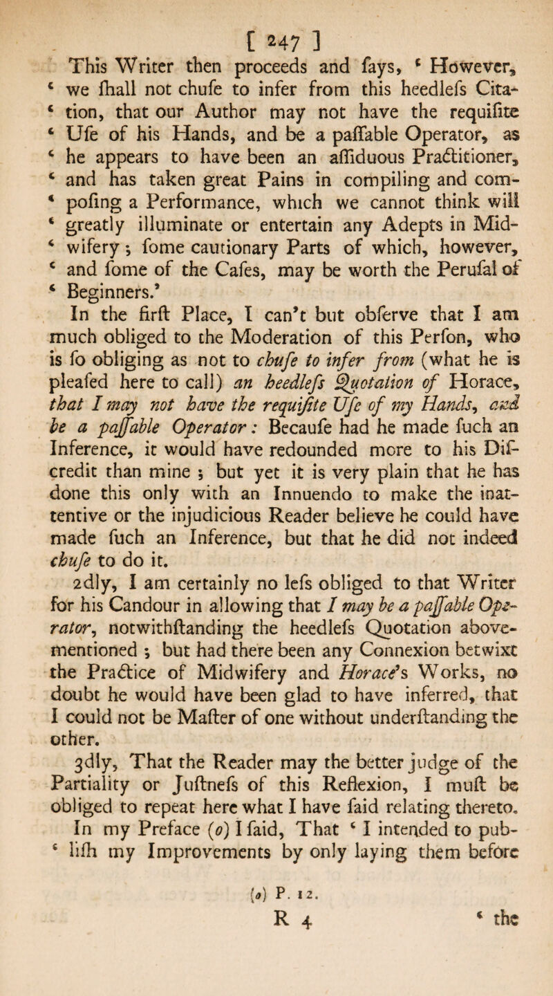 This Writer then proceeds and fays, ^ However, * we fhall not chufe to infer from this heedlefs Cita- ‘ don, that our Author may not have the requifitc ‘ Ufe of his Hands, and be a paffable Operator, as ‘ he appears to have been an afliduous Prad:itioner, ‘ and has taken great Pains in compiling and com- * pofing a Performance, which we cannot think will * greatly illuminate or entertain any Adepts in Mid- ^ wifery; fome cautionary Parts of which, however, ‘ and fome of the Cafes, may be worth the Perufai of ‘ Beginners.’ In the firft Place, I can’t but obferve that I am much obliged to the Moderation of this Perfon, who is fo obliging as not to ebufe to infer from (what he is pleafed here to call) an heedlefs Rotation of Horace, that I may not have the requifite Ufe of my Hands^ anA he a pajfable Operator: Becaufe had he made fuch an Inference, it would have redounded more to his Dif- credit than mine 5 but yet it is very plain that he has done this only with an Innuendo to make the inat¬ tentive or the injudicious Reader believe he could have made fuch an Inference, but that he did not indeed chufe to do it. 2dly, I am certainly no Icfs obliged to that Writer for his Candour in allowing that / may he a pajfable Ope¬ rator^ notwithftanding the heedlefs Quotation above- mentioned ; but had there been any Connexion betwixt the Pradtice of Midwifery and Horace*s Works, no doubt he would have been glad to have inferred, that I could not be Mailer of one without underftanding the other. 3diy, That the Reader may the better judge of the Partiality or Juftnefs of this Reflexion, I mull be obliged to repeat here what I have faid relating thereto. In my Preface {0) I faid. That ‘ I intended to pub- ‘ lilh my Improvements by only laying them before {0) P. 12.