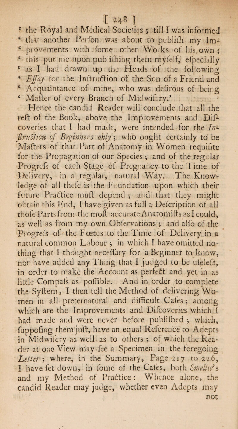 [ 24S 1 * the Royal and Medical Societies; till I was inforrhed ‘ that another Perfon was about to publifli my Im- ‘ provt^ments with fome other Works of his,own ; ‘ [his pur me upon publidung them myfelf, efpecially ‘ as I had drawn up the Heads of the following ‘ EJfay for ihe Inhrudlion of the Son of a Friend and * Acquaintance of mine, who was dcfirous of being ‘ Mailer of every Branch of Midwifery.* Hence the candid Reader will conclude that all the reft of the Book, above the Improvements and DiF coveries that I had made, were intended for the In^ finiEiion of Beginners only *, who ought certainly to be Mailers of that Part of Anatomy in Women requifite for the Propagation of our Species ; and of the regi lar Progrefs of each Stage of Pregnancy to the Time of Delivery, in a regular, natural Way. The Know¬ ledge of all thefe is the Foundation upon which their future Pratflice muil depend ; and that they might obtain this End, I have given as full a Defcription of all thofe Parts from the mofl: accurate Anatomifts as I could, as well as from my own Obfervations ; and alfo of the Progrefs of the Foetus to the Time of Delivery in a natural common Labour ; in which I have omitted no¬ thing that T thought neceffary for a Beginner to know, nor have added any Thing that I judged to be ufelefs, in order to make the Account as perfedl and yet in as little Compafs as polTible. And in order to complete the Syilem, I then tell the Method of delivering Wo¬ men in all preternatural and difficult Cafes •, among which are the Improvements and Difeoveries which I had made and were never before publiffied *, which, fuppofing them juft, have an equal Reference to Adepts in Midwifery as well as to others ; of which the Rea¬ der at one View may fee a Specimen in the foregoing Letter \ where, in the Summary, Page-217 to 226, I have fet down, in fome of the Cafes, both Smeltie^s and my Method of Pradlice: Whence alone, the candid Reader may judge, whether even Adepts may not