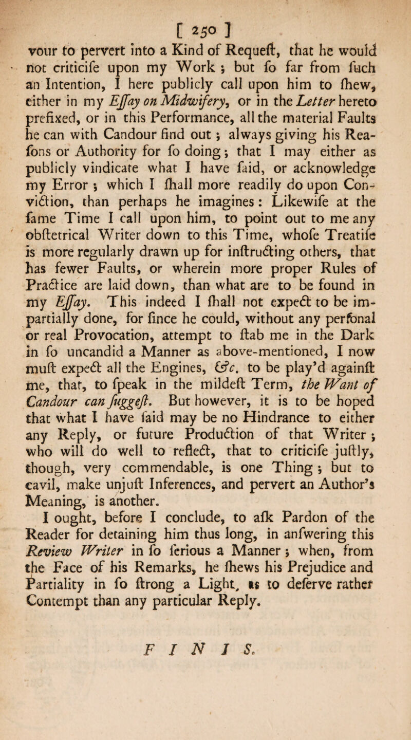 vour to pervert into a Kind of Requeft, that he would not criticife upon my Work ; but fo far from fuch an Intention, I here publicly call upon him to (hew, cither in my EJfay on Midwifery^ or in the hereto prefixed, or in this Performance, all the material Faults he can with Candour find out; always giving his Rea- fons or Authority for fo doing; that I may either as publicly vindicate what I have faid, or acknowledge my Error ; which I (hall more readily do upon Con- vidion, than perhaps he imagines: Likewife at the fame Time I call upon him, to point out to me any obftetrical Writer down to this Time, whofe Treatife is more regularly drawn up for inftruding others, that has fewer Faults, or wherein more proper Rules of Praclice are laid down, than what are to be found in my Ejfay, This indeed I (hall not exped to be im¬ partially done, for (ince he could, without any perfbnal or real Provocation, attempt to (tab me in the Dark in fo uncandid a Manner as above-mentioned, I now mud exped all the Engines, to be play’d againft me, that, to fpeak in the mil deft Term, the Want of Candour can fuggeft. But however, it is to be hoped that what I have faid may be no Hindrance to either any Reply, or future Produdion of that Writer ; who will do well to refled, that to criticife juftly, though, very commendable, is one Thing ; but to cavil, make unjuft Inferences, and pervert an Author’s Meaning, is another. I ought, before I conclude, to a(k Pardon of the Reader for detaining him thus long, in anfwering this Review Writer in fo ferious a Manner; when, from the Face of his Remarks, he (hews his Prejudice and i^artiality in fo ftrong a Light, as to deferve rather Contempt than any particular Reply. FINIS.