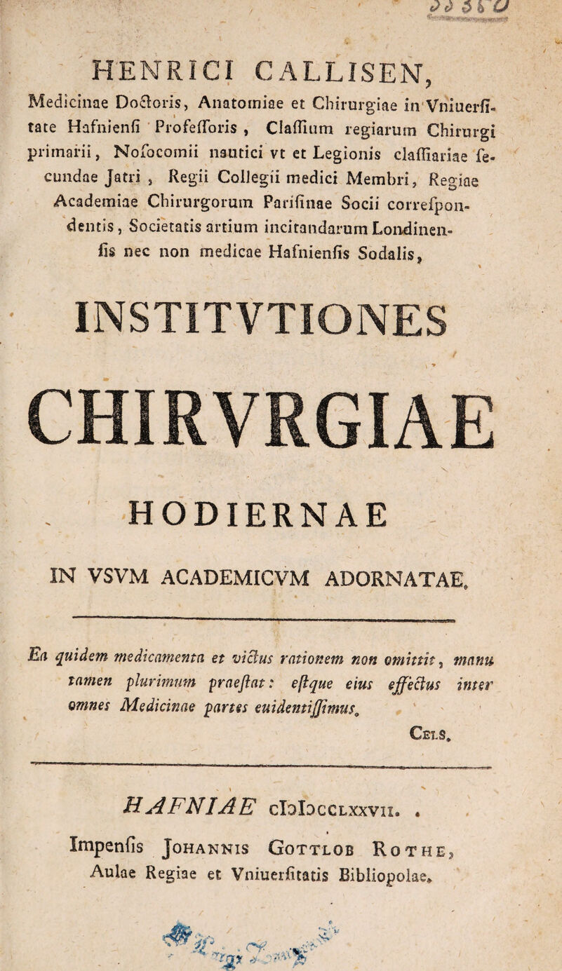 HENRICI CALLISEN, Medicinae Doloris, Anatomiae et Chirurgiae in Vniuerii» tate Hafnienfi ProfefToris , Claflium regiarum Chirurgi primarii, Nofocomii nautici vt et Legionis claffiariae fe¬ cundae Jatri , Regii Collegii medici Membri, Regiae Academiae Chirurgorum Parifinae Socii correfpon- dentis, Societatis artium incitandarum Londinen- fis nec non medicae Hafnienfis Sodalis, ' ' * INSTITVTIONES CHIRVRGIAE x HODIERNAE IN VSVM ACADEMICVM ADORNATAE. * l r N Ea quidem medicamenta et vicius rationem non omittit, manu tamen plurimum praejiat: eftque eius effectus inter omnes Medicinae partes euidemiffmus; Ceis* V I N \ HAFNIAE cIdIdcclxxvii» « Impenfis Johannis Gottlob Rqthe> Aulae Regiae et Vniuerlitatis Bibliopolae*