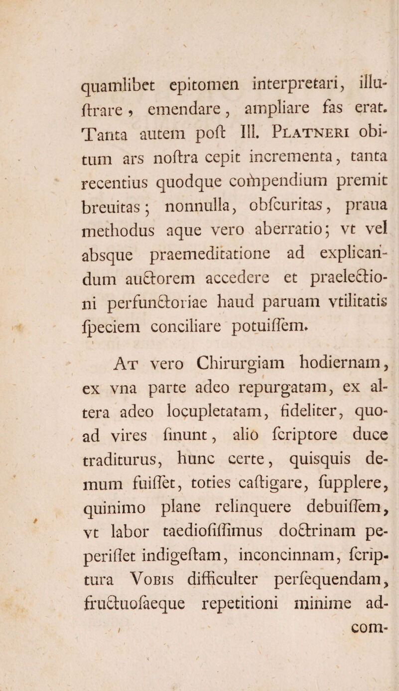 quamlibet epitomen interpretari, illu- ftrare , emendare, ampliare fas erat. Tanta autem poft 111. Platneri obi¬ tum ars noftra cepit incrementa, tanta recentius quodque cotnpendium premit breuitas; nonnulla, obfcuritas, praua methodus aque vero aberratio; vt vel absque praemeditatione ad explican¬ dum auctorem accedere et praelectio¬ ni perfunCtoriae haud paruam vtilitatis fpeciem conciliare potuiflem. I At vero Chirurgiam hodiernam, ex vna parte adeo repurgatam, ex al¬ tera adeo locupletatam, fideliter, quo¬ ad vires linunt, alio fcriptore duce traditurus, hunc certe, quisquis de¬ mum fuiflet, toties caftigare, fupplere, quinimo plane relinquere debuiflem, vt labor taediofiffimus doCtrinam pe- periflet indigeftam, inconcinnam, fcrip- tura Vobis difficulter perfequendam, fruCtuolaeque repetitioni minime ad- com-