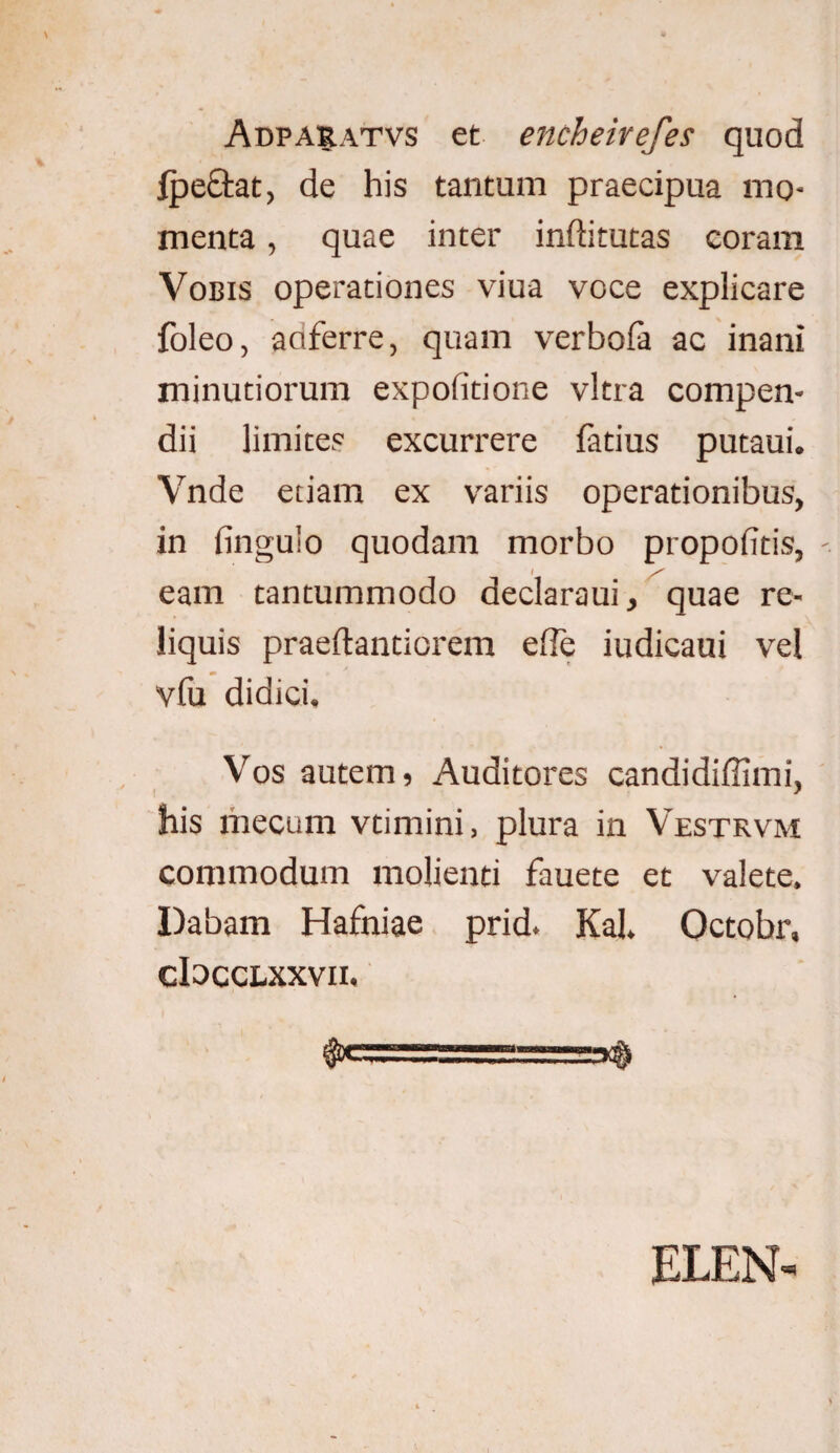 Adparatvs et encheirefes quod fpetlat, de his tantum praecipua mo¬ menta , quae inter inftitutas coram Vobis operationes viua voce explicare foleo, aoferre, quam verbofa ac inani minutiorum expolitione vitra compen¬ dii limites excurrere fatius putaui. Vnde etiam ex variis operationibus, in Ungulo quodam morbo propolitis, eam tantummodo declaraui, quae re¬ liquis praeftantiorem ede iudicaui vel vfu didici. Vos autem, Auditores candidiffimi, his mecum vtimini, plura in Vestrvm commodum molienti fauete et valete. Dabam Hafniae prid. Kal, Octobr, cIocclxxvii. ..‘ ^ ELEN-