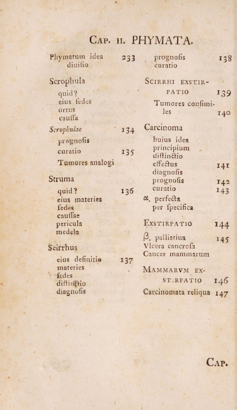 i Phymatum idea d iui (io 233 prognofis curatio 138 Scrophula quid ? eius fedes ortus caulla Scrophula e ' 134 prognods curatio 135 Tumores analogi Struma quid? 136 eius materies ledas caudae pericula medela Scirrhus eius definitio 137 materies fedes di .diripio diagnolis Scirrhi exstir¬ patio 139 Tumores confimi- les 140 Carcinoma huius idea principium di (tinctio effe&us 141 diagnods prognofis 142 curatio 143 perfecta per fpecifica Exstirpatio 144 3. palliatiua 145 Vlcera cancrcfa Cancer mammarum Mammarvm ex- ST.RPATIO i4<5 Carcinomata reliqua 147 Cap. % I \ t