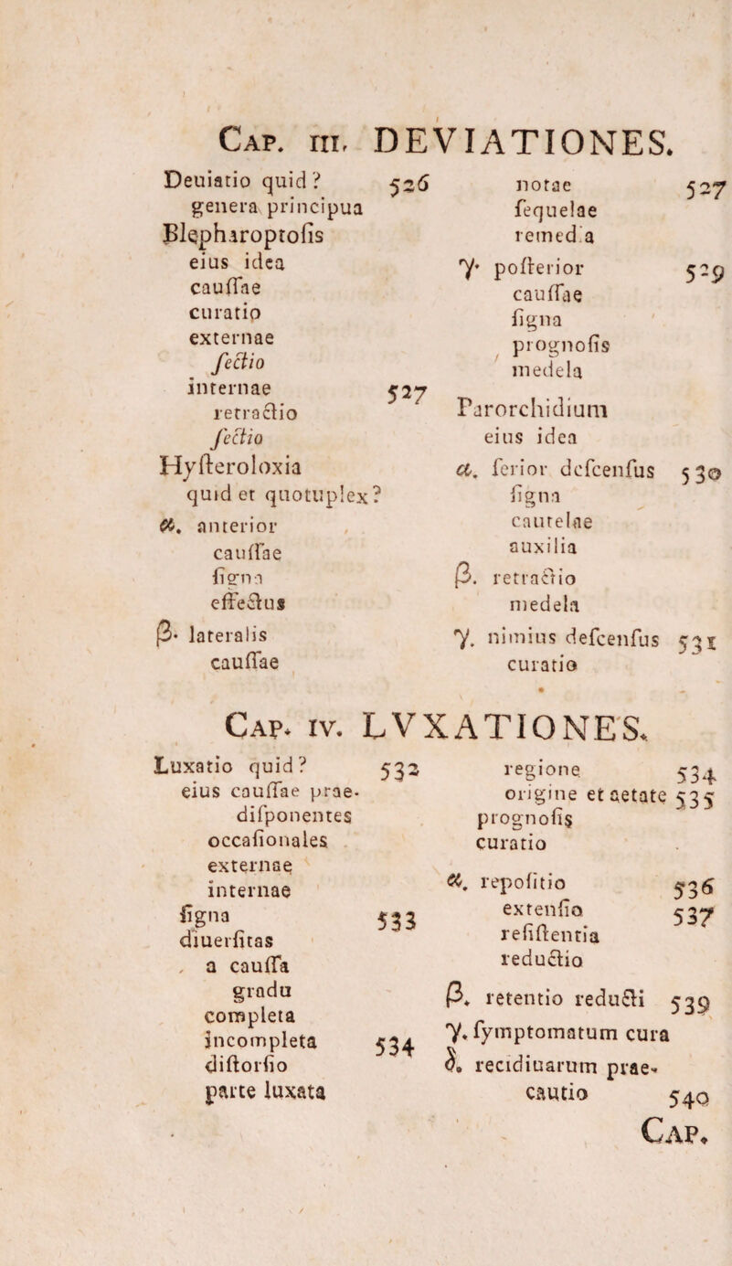 Cap. rn, DEVIATIONES. Deuiatio quid ? 536 genera principua Bkphiroptofis eius idea caufiae curatio externae fectio internae 52*7 retractio fectio Hyfteroloxia quid et quotliplex? anterior caulfae ligna efferus (3- lateralis caulfae notae fequelae remedia 7* p0fierior caulfae ligna prognofis medela Parorchidium eius idea a. ferior defcenfus ligna cautelae auxilia [3. retractio medela 7. nimius defcenfus 535 curatio 527 529 530 Gap. iv. LVXATIONES. Luxatio quid? 533 eius caulTae prae- difponentes occafionales externae internae ligna 533 diuerfitas , a caulfa regione. 534 origine et aetate 535 prognofis curatio repolitio extenfio 53^ refiftentia reductio gradu completa incompleta diftorfio parte luxata 534 P* retentio redu£H 539 7* fymptomatum cura recidiuarum prae¬ cautio 54 Q