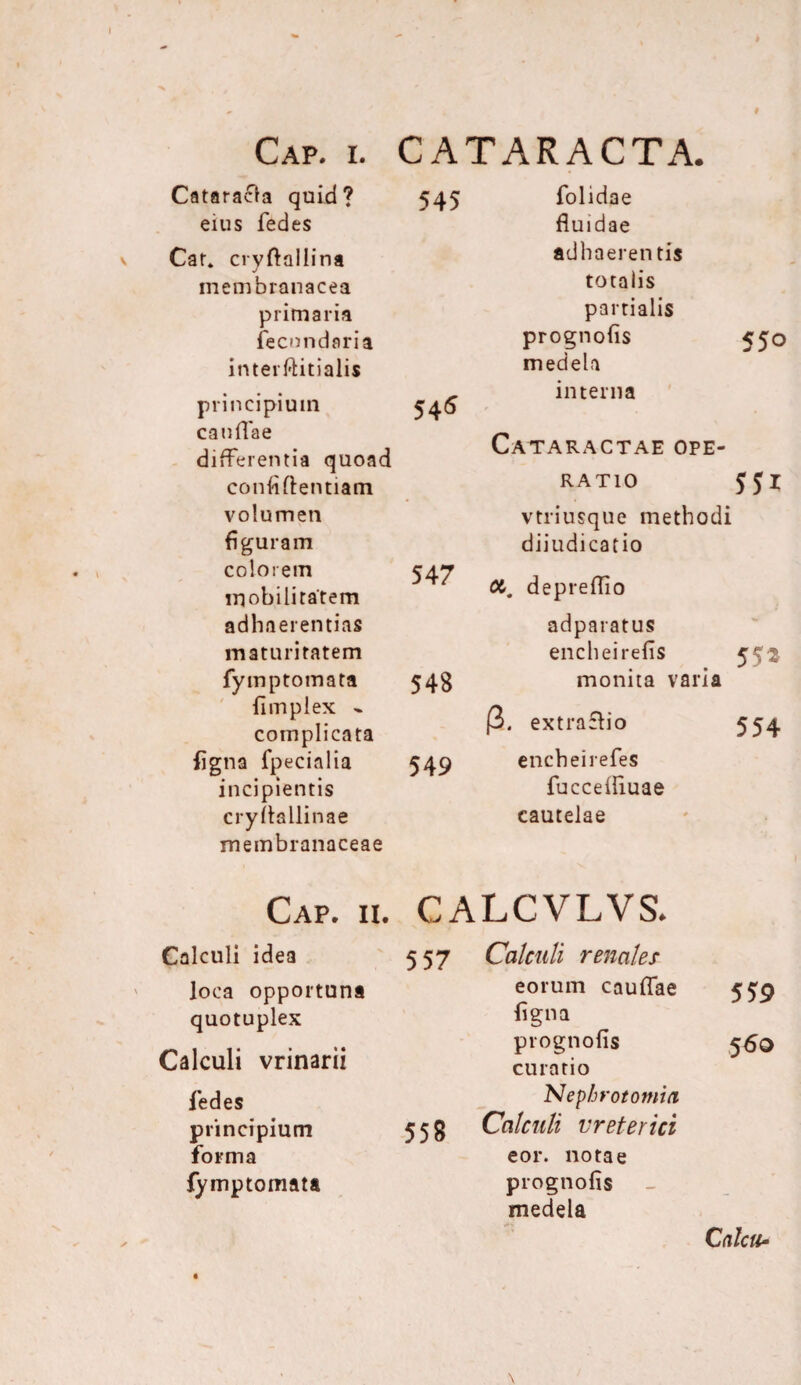 545 Cataracta quid? eius fedes Car* cryftallina membranacea primaria fecundari a inter initialis principium 545 caullae differentia quoad confiftentiam volumen figuram colorem 547 mobilitatem adhaerendas maturitatem fymptomata 548 limpiex - complicata figna fpecialia 549 incipientis cryltallinae membranaceae folidae fluidae adhaeren tis totalis partialis prognofis medela interna 550 Cataractae ope¬ ratio 551 vtriusque methodi diiudica t io depreflio adparatus encheirefis 552 monita varia (3. extraclio 554 encheirefes fucceliiuae cautelae Cap. ii. GALCVLVS* Calculi idea 5 57 Calculi renales loca opportuna quotuplex eorum cauflae figna 559 Calculi vrinarii fedes prognofis curatio Nepbrotomu1 5 60 principium forma 558 Calculi ureterici eor. notae fymptomata prognofis medela - Calcu-