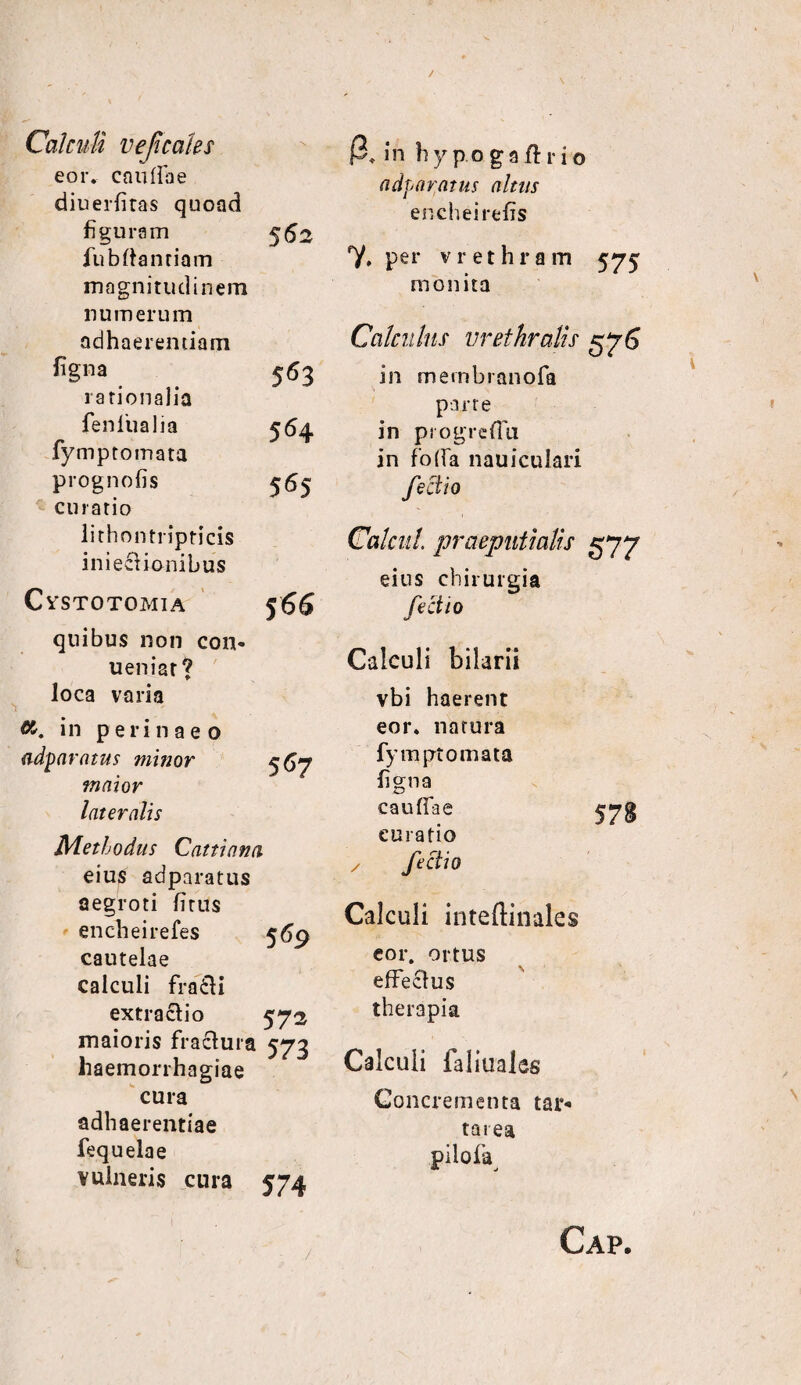 Calculi vef cales eor. caullae diuerliras quoad figuram fu b Itandam magnitudinem numerum adhaerendam 56: ligna rationalia 563 fenlua lia fymptomata 564 prognofis curatio lithon tripricis inieaionibus 565 CVSTOTOMIA 5 66 quibus non con- ueniar ? loca varia <%. in perinaeo adparatus minor 5^7 maior lateralis Methodus Cattiana eius adparatus aegroti litus encheirefes 569 cautelae calculi fra£H extractio 572 maioris fractura 573 haemorrhagiae cura adhaerendae fequelae vulneris cura 574 in h y p o g 9 r i o adparatus altus encheirelis 7. per vrethram 575 monita Calculus urethralis 576 in membranofa parte in ptogrefTu in foda nauiculari feci io Calcul. praeputialis 577 eius chirurgia feci io Calculi bilarii vbi haerent eor. natura fympt ornata / ligna cauflae curatio fectio 578 Calculi inteftinales eor. ortus effectus therapia Calculi faliualcs Concrementa tar- tarea pilofa^