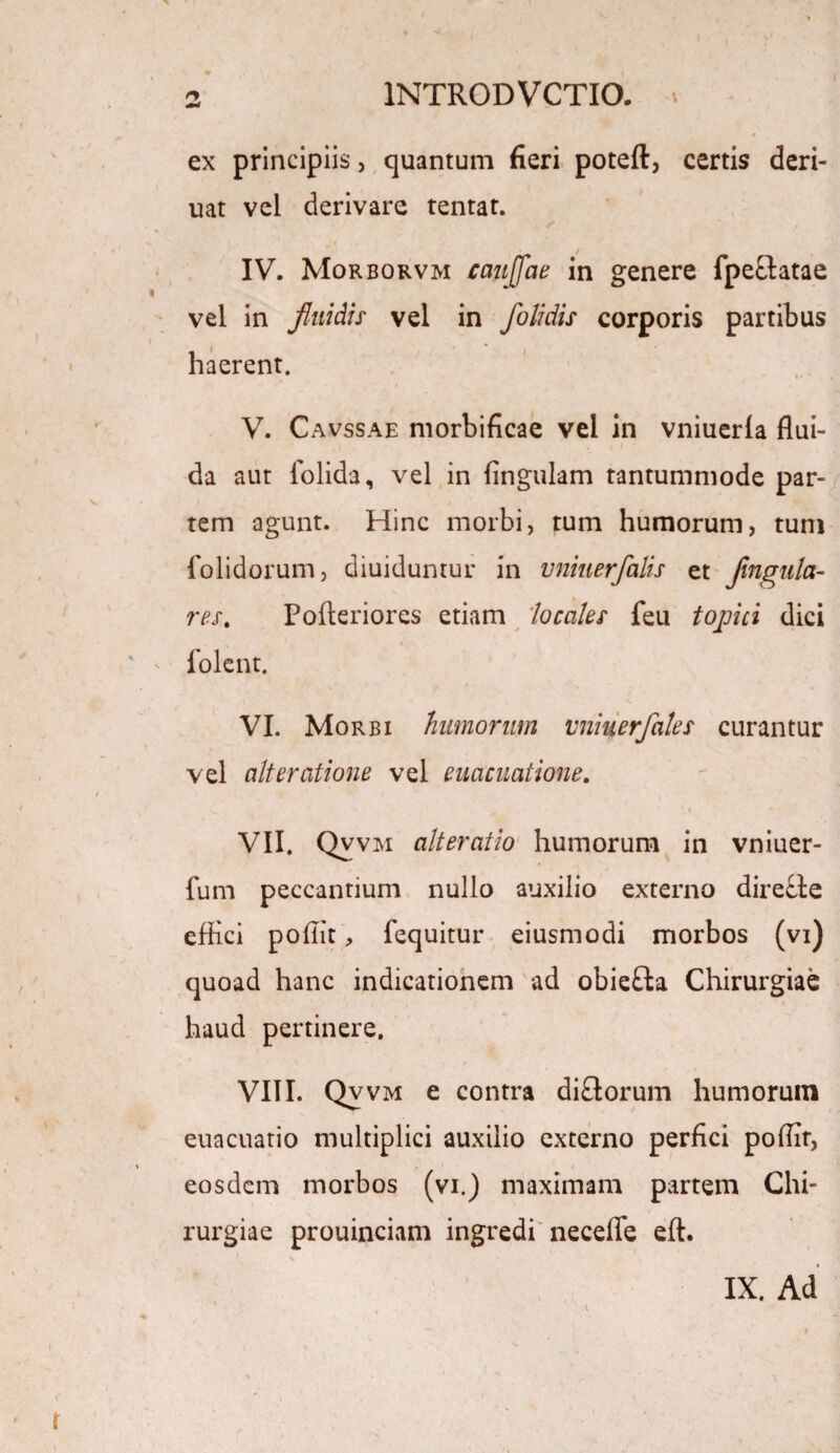 ex principiis, quantum fieri poteft, certis deri- uat vel derivare tentat. / ~ IV. Morborvm caujfae in genere fpeftatae vel in fluidis vel in foli dis corporis partibus haerent. V. Cavssae morbificae vel in vniuerla flui¬ da aut fiolida, vel in lingulam tantummode par¬ tem agunt. Hinc morbi, tum humorum, tum folidorum, diuiduntur in vniuerfalis et fmgula- res. Pofteriores etiam 'locales feu tophi dici folent. VI. Morbi humorum vniuerfales curantur vel ait e ratione vel euacuatione. VII. Qvvm alteratio humorum in vniuer- fum peccantium nullo auxilio externo dire£le effici poffit, fequitur eiusmodi morbos (vi) quoad hanc indicationem ad obiefta Chirurgiae haud pertinere. VIII. Qvvm e contra di£torum humorum euacuatio multiplici auxilio externo perfici poffit, eosdem morbos (vi.) maximam partem Chi¬ rurgiae prouinciam ingredi necefle eft. IX. Ad