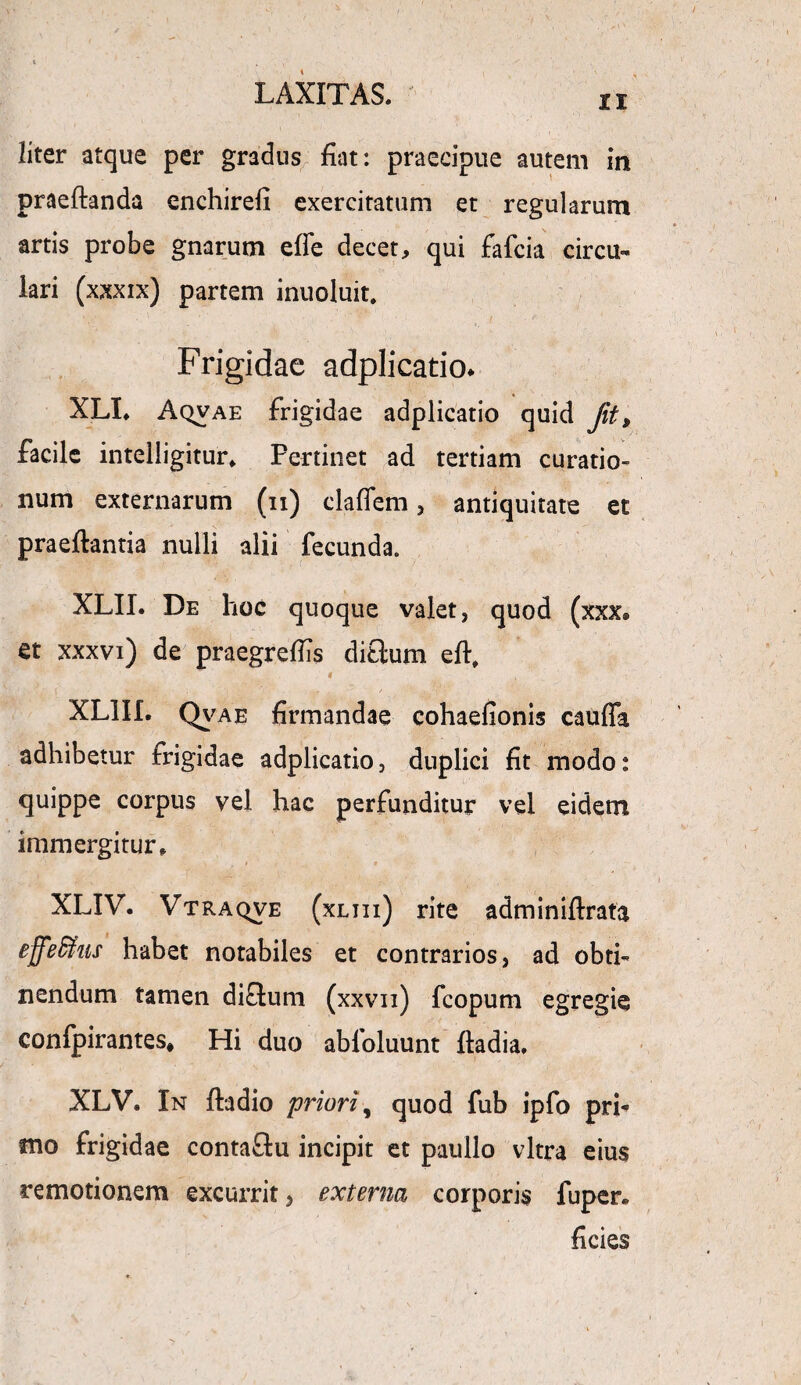 ii liter atque per gradus fiat: praecipue autem in praedanda enchirefi exercitatum et regularum artis probe gnarum effe decet, qui fafcia circu¬ lari (xxxix) partem inuoluit. Frigidae adplicatio* XLI. AqvAE frigidae adplicatio quid Jit, facile intelligitur* Pertinet ad tertiam curatio¬ num externarum (ii) cladem, antiquitate et praedantia nulli alii fecunda. XLII. De hoc quoque valet, quod (xxx® et xxxvi) de praegreflis ditium ed, i XL1II. Qvae firmandae cohaefionis cauda adhibetur frigidae adplicatio, duplici fit modo: quippe corpus vel hac perfunditur vel eidem immergitur, > • # XLIV. Vtraqve (xliii) rite adminidrafa effe&us habet notabiles et contrarios, ad obti¬ nendum tamen diftum (xxvn) fcopum egregie confpirantes* Hi duo abloluunt dadia. XLV. In dadio priori, quod fub ipfo prh mo frigidae contaftu incipit et paullo vitra eius remotionem excurrit, externa corporis fuper. ficies