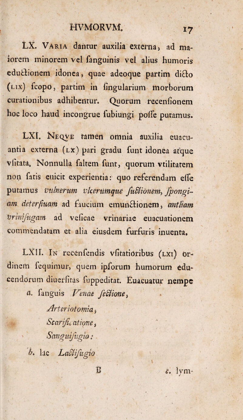 HVMORVM, LX. VAria dantur auxilia externa, ad ma¬ iorem minorem vel fanguinis vel alius humoris edubtionem idonea, quae adeoque partim di£to (lix) fcopd, partim in lingularium morborum curationibus adhibentur. Quorum recenfionem hoc loco haud incongrue fubiungi poffe putamus. LXI. Ne ove tatnetl omnia auxilia euacu- antia externa (lx) pari gradu funt idonea atque vlitata. Nonnulla faltem funt, quorum vtiiitatem non fatis euicit experientia: quo referendam elfe putamus Vulnerum vlceriitnque Juffiionem, fpongi- am deterfmam ad faucium emunctionem, antliam Vr ini fugam ad velicae vrinariae euacuationem commendatam et alia eiusdem furfuris inuenta. LXII. In recenfendis vfitatioribus (lxi) or¬ dinem fequimur, quem ipforum humorum edu¬ cendorum diuerfiras iuppeditat. Euaeuatur nempe a. fanguis laenae Jbllione^ Arteriotomia, Scarificatione i K • Snnguifugio: fi lac Laclfugio B lym~