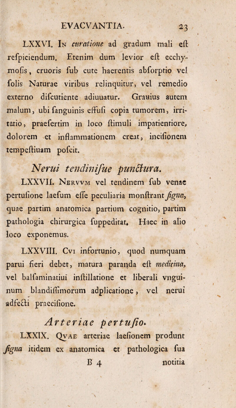 LXXVI. In curatione ad gradum mali eft \ * refpiciendum. Etenim dum levior effc ecchy» mofls, cruoris fub cute haerentis abforptio vel folis Naturae viribus relinquitur, vel remedio externo difcutiente adiuuatur. Grauius autem malum, ubi fanguinis eflufi copia tumorem, irri¬ tatio, praefertim in loco {limuli impatientiore, dolorem et inflammationem creat, incifionem tempefliuam pofcit. Nerui tendinifue punttura. LXXVII. Nervvm vel tendinem fub venae pertufione laefum efie peculiaria monftrant fignci, quae partim anatomica partium cognitio, partim pathologia chirurgica fuppeditat* Haec in alio loco exponemus. LXXVIII. Cvi infortunio, quod numquam \ parui fleri debet, matura paranda eft medicina, vel balfaminatiui inflillatione et liberali vngui- num blandiflimorum adplicatione, vel nerui adfefti praecifione. • ' - ► Arteriae pertujio. * LXXIX. Qvae arteriae laefionem produnt Jigna itidem ex anatomica et pathologica fua B 4 notitia