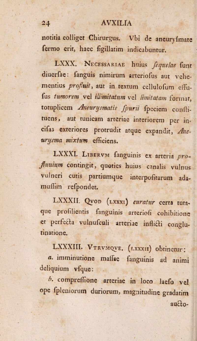 notitia colliget Chirurgus. Vbi de aneurylmate fermo erit, haec figillatim indicabuntur. LXXX. Necessariae huius Jequelae funt diuerfae: fanguis nimirum arteriofus aut vehe¬ mentius profluit, aut in textum celluiofum effu- fus timorem vel iUimitatum vel limitatam format, totuplicem Aneurysmatis- fpurii fpeciem confli- tuens, aut tunicam arteriae interiorem per in- cifas exteriores protrudit atque expandit, Ane¬ urysma mixtum efficiens. LXXXI. Libervm fanguinis ex arteria pro- flmtinm contingit, quoties huius canalis vulnus vulneri cutis partiumque mterpofitarum ada- muffim refpondet. LXXXII. Qvod (lxxxi) curatur certa tuta* que proiilientis fanguinis arteriofi cohibitione et perfefta vulnufculi arteriae inflifti conglu¬ tinatione. * v,w, •' v . i- A < ■ ■ LXXXIII. Vtrvmqve, (lxxxii) obtinetur: a. imminutione malfae fanguinis ad animi deliquium vfque: b* compreffione arteriae in loco laefo vel ope fp leni orum duriorum, magnitudine gradatim auflo-