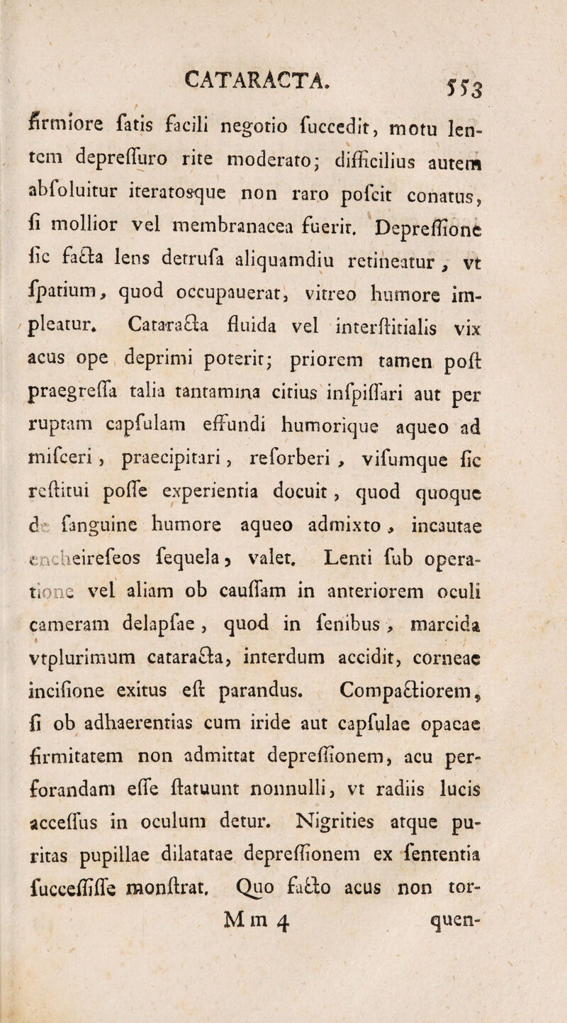 firmiore fatis facili negotio fuccedit, motu len¬ tem depreffuro rite moderato; difficilius autem abfoluitur iteratosque non raro pofeit conatus, fi mollior vel membranacea fuerit. Depreffione fic fa&a lens derrufa aliquamdiu retineatur , vt fpatium, quod occupauerat, vitreo humore im¬ pleatur. Catarafta fluida vel interflirialis vix acus ope deprimi poterit; priorem tamen pofl: praegreffa talia tantamma citius infpiffari aut per ruptam capfulam effundi humorique aqueo ad mifceri , praecipitari, reforberi , vifumque fic reftitui poffe experientia docuit, quod quoque d fanguine humore aqueo admixto, incautae encheirefeos fequela 5 valet. Lenti fub opera¬ tione vel aliam ob cauffam in anteriorem oculi cameram dekpfae, quod in fenibus, marcida * : vtplurimum catara&a, interdum accidit, corneae incifione exitus efl: parandus. Compaffiorem, fi ob adhaerendas cum iride aut capfulae opacae firmitatem non admittat depreflionem, acu per¬ forandam effe ftatuunt nonnulli, vt radiis lucis acceffus in oculum detur. Nigrities atque pu¬ ritas pupillae dilatatae depreflionem ex fententia fuccefliffe monftrat. Quo fa&o acus non tor- M m 4 quen-