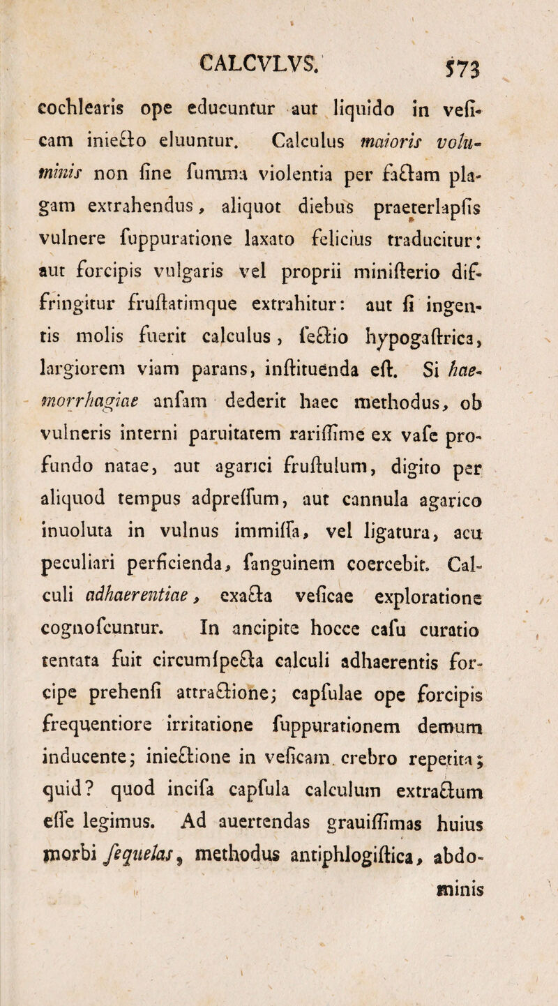 b l CALCVLVS. cochlearis ope educuntur aut liquido in vefi- carn iniero eluuntur. Calculus maioris votu- minis non fine funirna violentia per fa£tam pla¬ gam extrahendus, aliquot diebus praeterlapfis vulnere fuppuratione laxato felicius traducitur: aut forcipis vulgaris vel proprii minifterio dif¬ fringitur fruftatimque extrahitur: aut fi ingen¬ tis molis fuerit calculus , feci io hypoga (trica, largiorem viam parans, inftituenda eft. Si hae- morrhagiae anfam dederit haec methodus, ob vulneris interni paruitatem rarifiime ex vafc pro¬ fundo natae, aut agarici fruftuium, digito per aliquod tempus adprefium, aut cannula aganco inuoluta in vulnus immifia, vel ligatura, acu peculiari perficienda, fanguinem coercebit» Cal¬ culi adhaerentiae, exafla veficae exploratione cognofcuntur. In ancipite hocce cafu curatio tentata fuit circumlpe£ta calculi adhaerentis for¬ cipe prehenfi attractione; capfulae ope forcipis frequentiore irritatione fuppurationem demum inducente; inieftione in veficam crebro repetita; quid? quod incifa capfula calculum extra&um e(fe legimus. Ad auertendas grauifiimas huius i ynorbi feqiielas9 methodus antiphlogiftica, abdo- \ i# minis