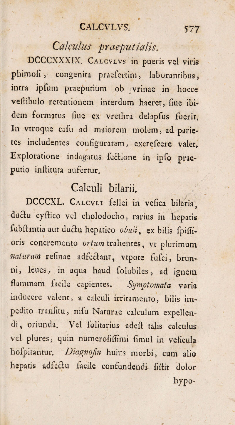 Calculus praeputialis. DCCCXXXIX. Calcvlvs in pueris vel viris phimofi , congenita praefertim, laborantibus, intra ipfum praeputium ob jvrin-ae in hocce veAibuIo retentionem interdum haeret, flue ibi¬ dem formatus fiue ex vrethra delapfus fuerit. In vtroque cafu ad maiorem molem, ad parie¬ tes includentes configuratam ^ excrefcere valet,. Exploratione indagatus fetfione in ipfo prae¬ putio inditura aufertur. Calculi bilaril DCCCXL. Calcvli fellei in vefica bilaria, duclu cyAico vel cholodocho, rarius in hepatis fubftantia aut duclu hepatico obuii, ex bilis fpiffi- oris concremento ortum trahentes, vr plurimum naturam refinae adfefhnt, vtpote fufci, brun- ni, leues, in aqua haud folubiles, ad ignem flammam facile capientes. Symptomata varia inducere valent, a calculi irritamento, bilis im¬ pedito tranfitu, nifu Naturae calculum expellen¬ di, oriunda. Vel folitarius adeA talis calculus vel plures, quin numerofiflimi fimul in veficula hofpitantur, Diagnofm huius morbi, cum alio hepatis adfeelu facile confundendi fiAit dolor hypo-