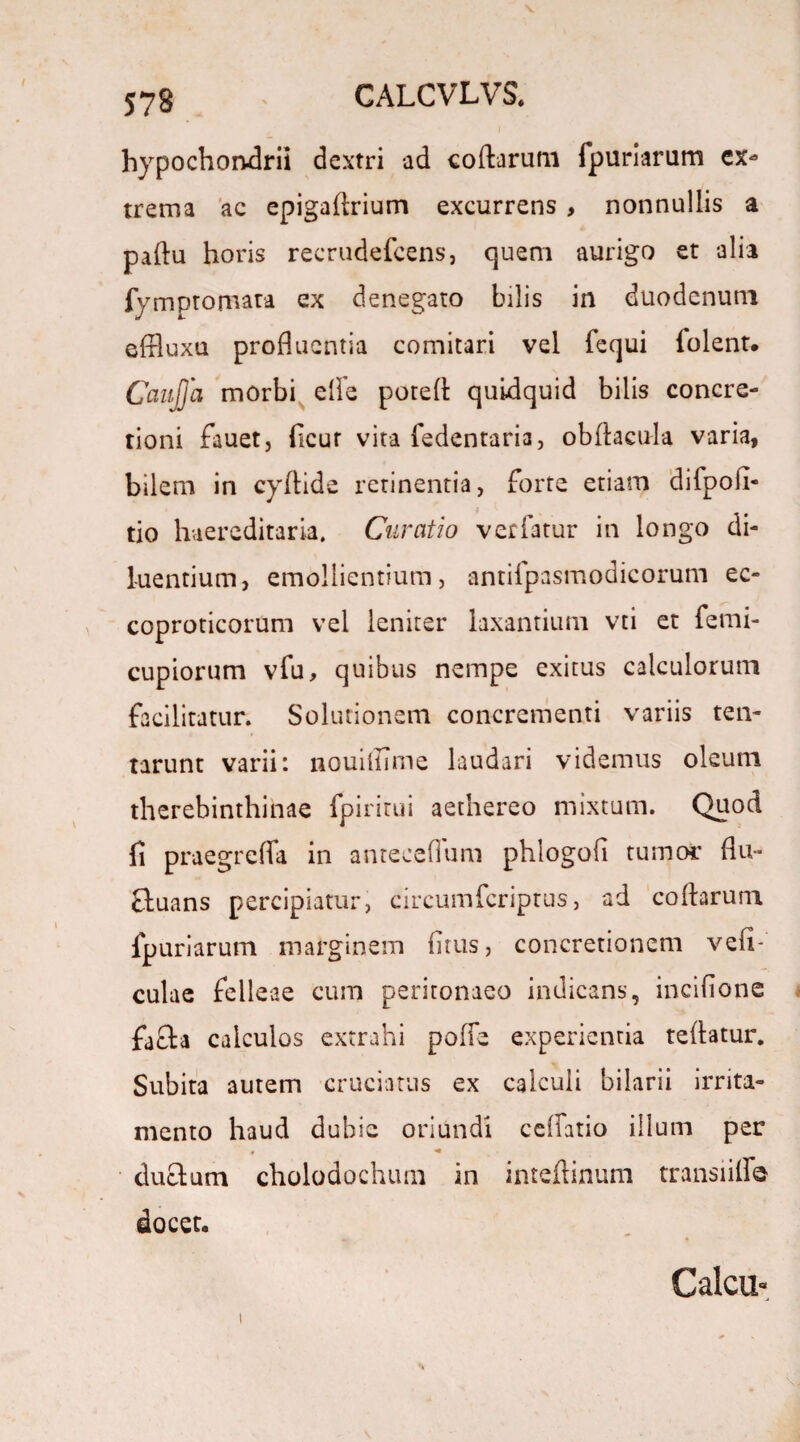 578 hypochondrii dextri ad codarum fpuriarum ex* trema ac epigadrium excurrens , nonnullis a padu horis recrudefcens, quem aurigo et alia fymptomata ex denegato bilis in duodenum effluxa profluentia comitari vel fequi iolent. Caitjja morbi effe poted quidquid bilis concre¬ tioni fauetj ficur vita fedentaria, obdacula varia, bilem in cydide retinentia, forte etiam difpofi- tio haereditaria. Curatio vetiatur in longo di¬ luentium, emollientium, antifpasmodicorum ec- coproticorum vel leniter laxantium vti et femi- cupiorum vfu, quibus nempe exitus calculorum facilitatur. Solutionem concrementi variis ten- tarunt varii: nouiftime laudari videmus oleum therebinthinae fpirirui aetnereo mixtum. Quod fi praegreffa in anteceflum phlogofi tumor flu- ftuans percipiatur, circumfcriptus, ad codarum fpuriarum marginem fitus, concretionem vefi- culae felleae cum peritonaeo indicans, incifione facta calculos extrahi poffe experientia tedatur. Subita autem cruciatus ex calculi bilarii irrita¬ mento haud dubie oriundi cellatio illuni per 4 * ductum cholodochum in intedinuni transiiff® docet. i Calcu-