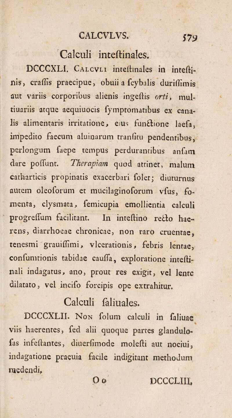 / Calculi inteftinales. DCCGXLI. Calcvli inteihnales ia intefti- nis, craflis praecipue, obuii a fcybalis duriflimis aut variis corporibus alienis ingeftis orti, mul- tiuariis atque aequiuocis fymptomatibus ex cana¬ lis alimentaris irritatione, eius fun&ione laefa, impedito faecum aluinarum tranfitu pendentibus, perlongum faepe tempus perdurantibus anfam dare poffunt. Therapiam quod attinet, malum carharticis propinatis exacerbari folet; diuturnus autem oleoforum et mucilaginoforum vfus, fo¬ menta, ciysmata, femicupia emollientia calcul* progreffum facilitant. In inteftino reflo hae» rens, diarrhoeae chronicae, non raro cruentae, tenesmi grauiffimi, vlcerationis, febris lentae, confumtionis tabidae cauffa, exploratione intefli- nali indagatus, ano, prout res exigit, vel lente dilatato, vel incifo forcipis ope extrahitur. Calculi faliuales. DCCCXLII. Non folum calculi in faliuag * viis haerentes, fed alii quoque partes glandulo^ fas infeftantes, diuerfimode molefti aut nociui, indagatione praeuia facile indigitant methodum medendi, Oo DCCCLIIL