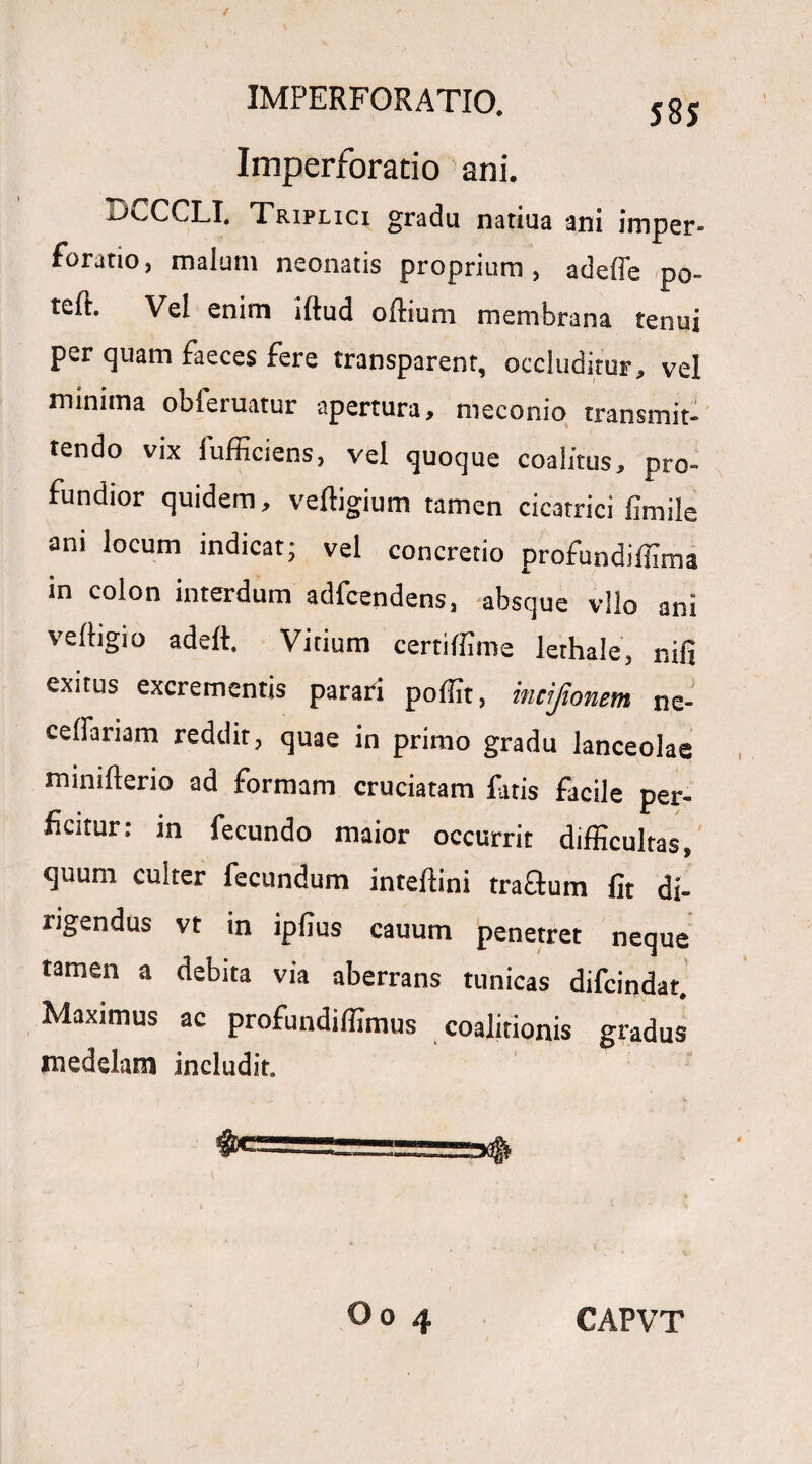 Imperforatio ani. riCCCLI. Triplici gradu natiua ani imper- foratio, malum neonatis proprium, adefle po- teft. Vel enim iftud oftium membrana tenui per quam faeces fere transparent, occluditur, vel minima obferuatur apertura, meconio transmit¬ tendo vix fufficiens, vel quoque coalitus, pro¬ fundior quidem, veftigium tamen cicatrici fimile ani locum indicat; vel concretio profundiffima in colon interdum adfcendens, absque vllo ani veftigio adeft. Vitium certiffime lethale, r.ifi exitus excrementis parari pofit, mcijionem ne- ceffariam reddit, quae in primo gradu lanceolae minifterio ad formam cruciatam fatis facile per- ficitur: in fecundo maior occurrit difficultas, quum culter fecundum intellini traflum fit di¬ rigendus vt in ipfius cauum penetret neque tamen a debita via aberrans tunicas difcindat, Maximus ac profundiffimus coalitionis gradus rnedelam includit. &===========»$