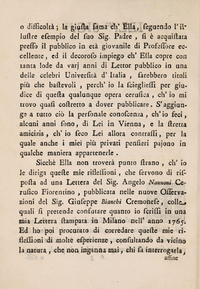 ladre efèmpio del fao Sig. Padre , fi è acquillata prelfo il pubblico in età giovanile di Profeffore ec¬ cellente , ed il decorofo impiego eh’ Ella copre con tanta lode da varj anni di Lettor pubblico in una delle celebri Univerfità d’ Italia , farebbero titoli più che baftevoli , perch’ io la feiegliefli per giu- dice di quella qualunque opera cerufica , eh’ io mi trovo quali coftretto a dover pubblicare. S’aggiun¬ ge a tutto ciò la perfonale conofcenza , eh’ io feci, alcuni anni fono, di Lei in Vienna, e la ftretta amicizia, eh’ io {èco Lei allora contraili, per la quale anche i miei più privati penfieri pajono in qualche maniera appartenerle . Sicché Ella non troverà punto Urano , eh’ io le diriga quelle mie rifleffioni , che fervono di rifi- polla ad una Lettera del Sig. Angelo Nannoni Ce- rufico Fiorentino , pubblicata nelle nuove Oflcrva- zioni del Sig. Giufeppe Bianchi Cremonefe, collo quali fi pretende confutare quanto io fcrilli in una mia Lettera llampata in Milano nell’ anno 1765. Ed ho poi procurato di corredare quelle mie ri¬ fleffioni di molte efiperienze , confultando da vicino la natura , che non inganna mai, chi fa interrogarla, ' • c affine