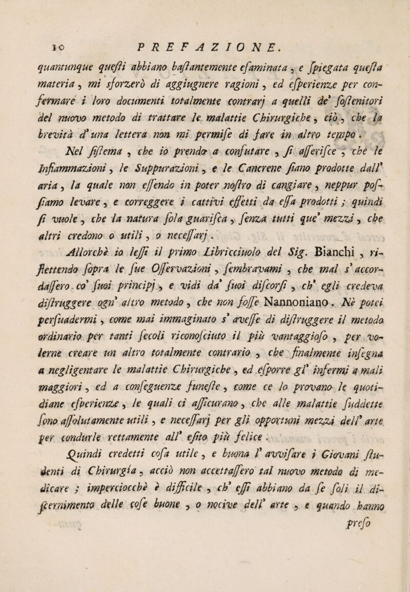 quantunque queftì abbiano haf antemente efamìnata 5 e [piegata quejìa materia 5 mi sforzerò di aggiugnere ragioni 5 ed efperienze per con¬ fermare i loro documenti totalmente contrari a quelli de* fofìenitori del nuovo metodo di trattare le malattìe Chirurgiche 5 ciò 5 che la brevità d* una lettera non mi permife di fare in altro teppe. Nel fìflema 5 che io prender a confutare 5 fi aferifee 5 Infiammazioni > le Suppurazioni 5 e /? Cancrene fiano prodotte dall* 5 la quale non e fendo in poter noflro di cangiare 5 neppur pofi fiamo levare 5 e correggere i cattivi effetti da e fa prodotti ; quindi fi vuole 5 che la natura fola guarì fica y fenza tutti que' mezzi y che altri credono o utili 5 o necefarj. Allorché io lejft il primo Librìcciuolo del Sìg. Bianchi , ri- flettendo [opra le fue Ofervazioni y fimbravami 5 dafiero. co' fuoi principi •> e vidi da firn difcorfi 3 eh* egli credeva dìfhuggere ogn altro metodo 5 fofe Nannoniano. potei pervadermi y come mai immaginato s* ave fe di difìruggere il metodo ordinario per tanti fecoli riconojciuto il più vantaggìofo , per vo¬ lerne creare un altro totalmente contrario ? che finalmente infigna a negligentare le malattìe Chirurgiche , ed efporre gl* infermi amali maggiori y ed a configuenze funefìe, come ce lo provano le quoti¬ diane efperienze y le quali ci affeurano 5 che alle malattìe fuddette fono afolutamente utili 5 e necefarj per gli opportuni mezzi dell9 arte per condurle rettamente all* efito più felice . Quindi credetti cofa utile 5 e buona T avvifare ì Giovani fu- denti di Chirurgia ? acciò non accetta fero tal nuovo metodo di me¬ dicare ; imperciocché è difficile , eh* effi abbiano da fi foli il di- feemìmento delle cofi buone 5 o nocive dell* arte 3 e quando hanno i prefo