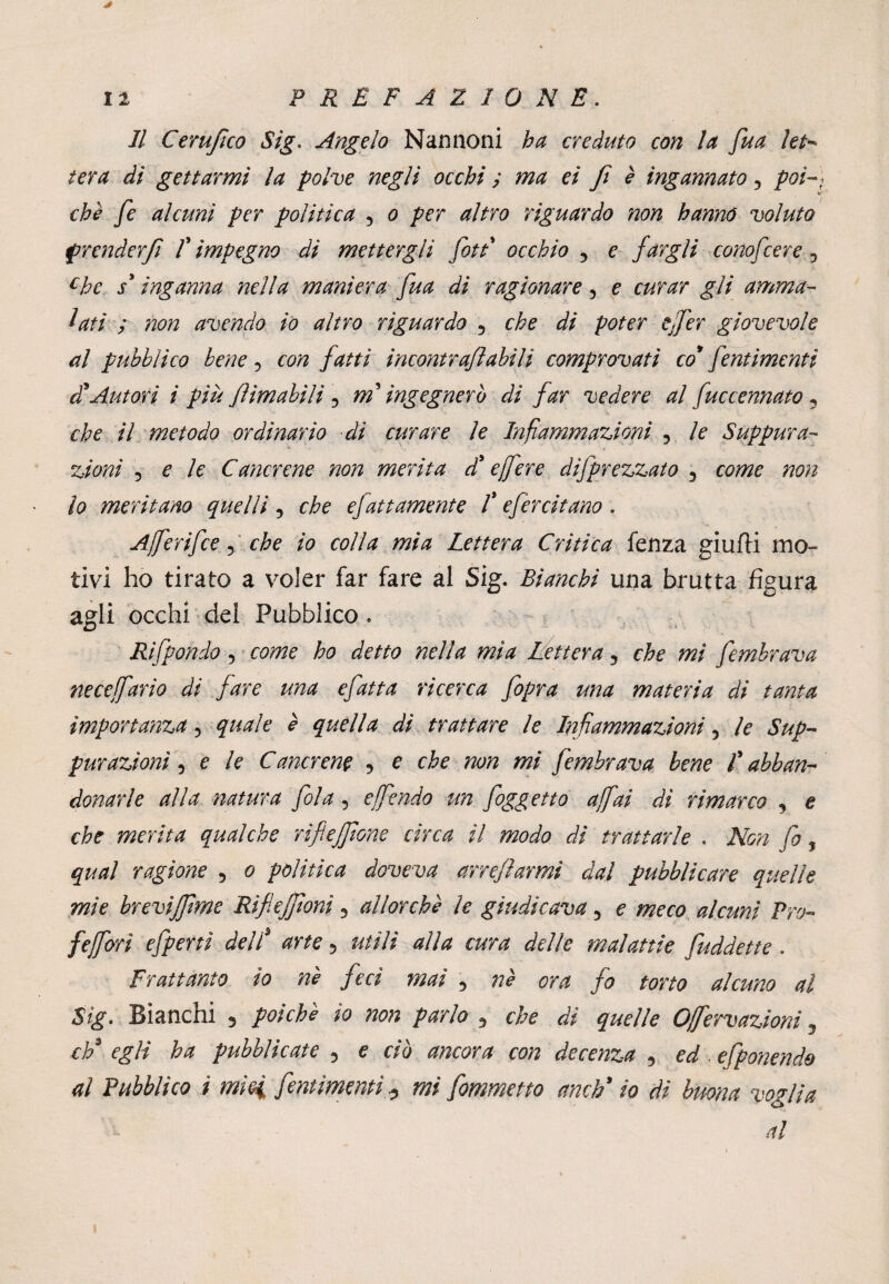 * Il Cerufco Sig. Angelo Nannoni ha creduto con la [ua let¬ tera di gettarmi la polve negli occhi ; ma ei fi é ingannato 3 poi-) che fe alcuni per politica 5 o per altro riguardo non hanno voluto prenderfi f impegno di mettergli fiati occhio 5 e fargli conofcere ? chc s3 inganna nella maniera fua di ragionare 5 e curar gli amma¬ lati ; non avendo io altro riguardo 5 che di poter ejfer giovevole al pubblico bene ? con fatti incontraflabili comprovati co* [entimemi et Autori i più firn abili , mt ingegnerò di far vedere al fuccennato , che il metodo ordinario di curare le Infiammazioni , le Suppura¬ zioni 5 e le Cancrene non merita d'e fere deprezzato 3 come non lo meritano quelli , che efattamente Ìefercitano . Aferifce, che io colla mia Lettera Critica fenza giufti mo¬ tivi ho tirato a voler far fare al Sig. Bianchi una brutta figura agii occhi del Pubblico . Ri [pondo 5 come ho detto nella mìa Lettera 3 che mi [embrava necefario di fare una efatta ricerca [opra una materia di tanta importanza ? quale è quella di trattare le Infiammazioni 5 le Sup¬ purazioni 5 e le Cancrena 5 e che non mi [embrava bene Ìabban¬ donarle alla natura [ola 5 e fendo un [oggetto afai dì rimarco 3 e che merita qualche riflejfone circa il modo di trattarle . Non fa, qual ragione 5 o politica doveva arre farmi dal pubblicare quelle mìe brevìffime Rìflejfionì 3 allorché le giudicava 5 e meco alcuni Pro- /efori efpertì dell' arte 5 utili alla cura delle malattie [uddette . Frattanto io né feci mai 3 né ora fo torto alcuno al Sìg. Bianchi 5 poiché io non parlo 5 che di quelle Ofervazioni 3 eh/ egli ha pubblicate 5 e ciò ancora con decenza 5 ed. efponendo al Pubblico i mìei [entimemi ? mi [ommetto anch* io di buona voglia al