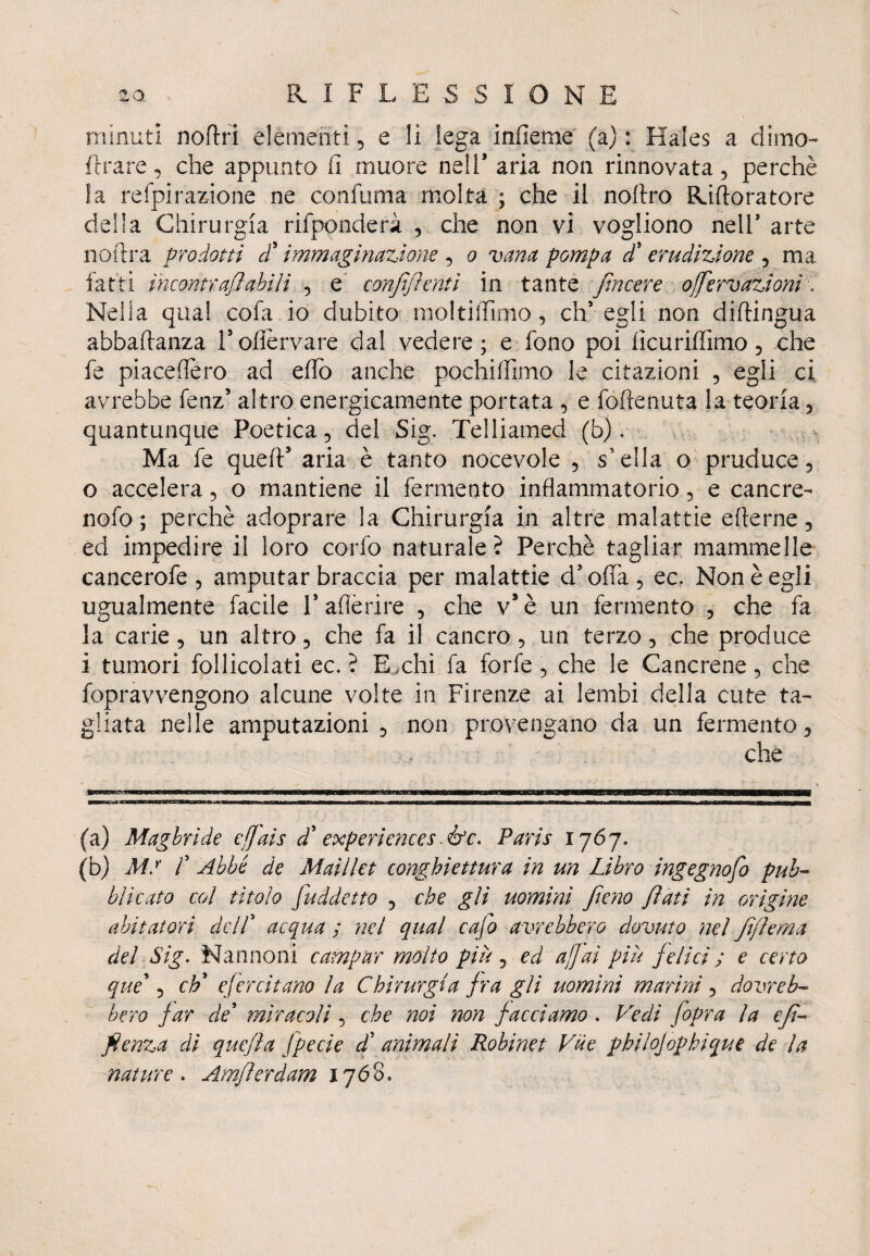 minuti noftri elementi 5 e li lega infieme (a) : Hales a dime- Arare, che appunto fi muore nell* aria non rinnovata, perchè la refpirazione ne confuma molta ; che il noftro Riftoratore della Chirurgia rifponderà , che non vi vogliono nell’ arte noiira prodotti d'immaginazione 5 o vana pompa dd erudizione , ma fatti incontrali abili 5 e confili enti in tante fincere ojfiervazioni. Nella qua! cola io dubito moltiiTimo, eh* egli non diftingua abbaftanza Fofièrvare dal vedere; e fono poi fìcuriffimo 5 che fe piaceflero ad effo anche pochiffimo le citazioni , egli ci avrebbe fenz5 altro energicamente portata e foftenuta la teoria 5 quantunque Poetica 5 del Sig. Telliamed (b). Ma fe queii5 aria è tanto nocevole , snella o pruduce 5 o accelera 5 o mantiene il fermento infiammatorio, e cancre- nofo ; perchè adoprare la Chirurgia in altre malattie efterne, ed impedire il loro corfo naturale ? Perchè tagliar mammelle cancerofe , amputar braccia per malattie d’offa 5 ec. Non è egli ugualmente facile Pafièrire , che v*è un fermento , che fa la carie, un altro 5 che fa il cancro 5 un terzo 5 che produce i tumori follicolati ec. ? E ,chi fa forfè 5 che le Cancrene , che fopravvengono alcune volte in Firenze ai lembi della cute ta¬ gliata nelle amputazioni 5 non provengano da un fermento, che - ’ - • \ T— awa ia— ■■ mmmm mmwm ■ u (a) Magbride c/Jais dd experiences fife. Paris 1767. (b) MS ! Abbé de Maillet conghiettura in un Libro ingegnofib pub¬ blicato col titolo fuddetto 5 che gli uomini fileno filati in origine abitatori del! acqua ; nel qual cafio avrebbero dovuto nel fiflema del Sig. Nannoni campar molto piu , ed af]ai più fidici ; e certo que\ chd efercitano la Chirurgia fira gli uomini marini 5 dovreb¬ bero far de' miracoli, che noi non fiacciamo . Vedi (opra la e fi- file nza di quefiìa fipecie dd animali Robinet Vile philojophique de la mature . Amfiierdam 1768.