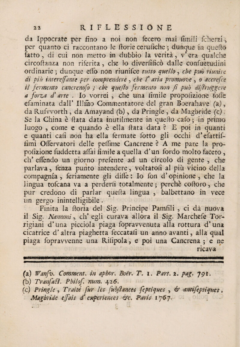 da Ippocrate- per fino a noi non fecero mai fimi li felle r zi, per quanto ci raccontano le ftorie cerufìche ; dunque in quello fatto, di cui non metto in dubbio la verità, v’era qualche circofianza non riferita, che lo diverfificò dalle confuetudini ordinarie ; dunque effe non riunifee tutto quello, che può riunire di piu intere [fante per comprendere , che T aria promuove , a a cere fi e il fermento cancrenofo ; che quefìo fermento non fi puh dijìruggere a forza d’ arte . Io vorrei , che una fimile propolizione fcfìè efaminata dall* Illmo Commentatore del gran Boerahave (a), da Rufvvorth, da Amayand (b), da Pringle , da Magbride (c). Se la China è fiata data inutilmente in quello cafo ; in primo luogo , come e quando è ella fiata data ? E poi in quanti e quanti cali non ha ella fermate fotto gli occhi cFefatril¬ limi Offervatori delle fedirne Cancrene ? A me pare la pro- pofizione fuddetta affai fimile a quella d’un fordo molto faceto , eh5 effendo un giorno prefente ad un circolo di gente , che parlava, fenza punto intendere, voltatoli al piu vicino della compagnia , fedamente gli dille: Io fon d’opinione, che la lingua tofeana va a perderli totalmente ; perchè coftoro, che pur credono di parlar quella lingua , balbettano in vece un gergo inintelligibile. Finita la fioria del Sig. Principe Pamfili , ci dà nuova il Sig. Nannoni, ch’egli curava allora il Sig. Marchefe Tor- rigiani d’una picciola piaga fopravvenuta alla rottura d’una cicatrice d’altra piaghetta beccatali un anno avanti, alla qual piaga fopravvenne una Rilipola, e poi una Cancrena ; e ne ricava (a) Wanfv, Comment. in aphor* Boér. T. i. Pan. 2. pag. 791, (b) TranfaEì. Philof num. 426. (c) Pringle, Traiti fur Ics fuhjìances feptiques , & anpifeptiques, Magbride effais £ experi enee s &c* Paris