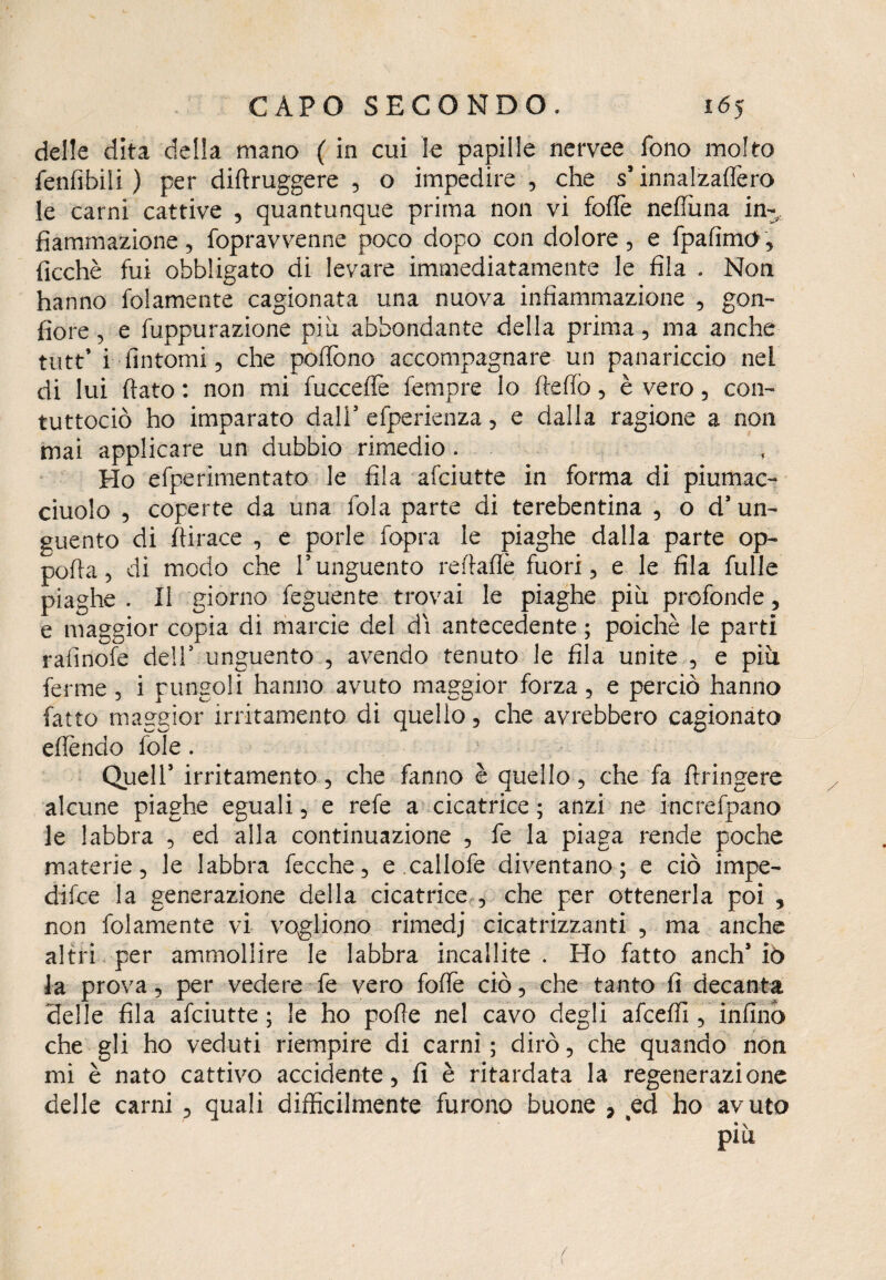 delle dita della mano ( in cui le papille nervee fono molto fenfibili ) per diftruggere , o impedire , che s* innalzaflèro le carni cattive , quantunque prima non vi foflè nefiùna in¬ fiammazione 5 fopravvenne poco dopo con dolore, e fpafimO, ficchè fui obbligato di levare immediatamente le fila . Non hanno folamente cagionata una nuova infiammazione , gon¬ fiore , e fuppurazione più abbondante della prima, ma anche tutt’ i fintomi, che poffono accompagnare un panariccio nel di lui fiato : non mi fuccefle Tempre lo ftefio, è vero, con- tuttociò ho imparato dall1 efperienza, e dalla ragione a non mai applicare un dubbio rimedio . Ho efperimentato le fila afciutte in forma di piumac- ciuolo , coperte da una fola parte di terebentina , o d’ un¬ guento di fiirace , e porle fopra le piaghe dalla parte op- pofia, di modo che l5 unguento refiafiè fuori, e le fila Tulle piaghe . Il giorno feguente trovai le piaghe più profonde, e maggior copia di marcie del dì antecedente ; poiché le parti rafinofe deli' unguento , avendo tenuto le fila unite , e più ferme , i pungoli hanno avuto maggior forza, e perciò hanno fatto maggior irritamento di quello, che avrebbero cagionato efièndo fole. Queir irritamento, che fanno è quello, che fa ftringere alcune piaghe eguali, e refe a cicatrice ; anzi ne increfpano le labbra , ed alla continuazione , fe la piaga rende poche materie, le labbra fecche, e.callofe diventano; e ciò impe¬ dì fc e la generazione della cicatrice , che per ottenerla poi 9 non folamente vi vogliono rimedj cicatrizzanti , ma anche altri per ammollire le labbra incallite. Ho fatto anch* io la prova, per vedere fe vero fofiè ciò, che tanto fi decanta delle fila afciutte; le ho pofìe nel cavo degli afceffi , infind che gli ho veduti riempire di carni ; dirò, che quando non mi è nato cattivo accidente, fi è ritardata la regenerazione delle carni , quali difficilmente furono buone , ed ho avuto * \ piu