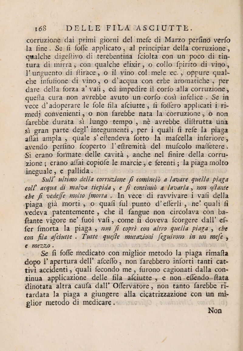 corruzione dai primi giorni del mefe di Marzo perfino verfo la fine. Se fi folle applicatola! principiar della corruzione, qualche digerivo di terebentina fciolta con un poco di tin¬ tura di mirra, con qualche elixir, o collo fpirito di vino, l’unguento di fi trace, o il vino col mele ec. , oppure qual¬ che infufione di vino, o d’acqua con erbe aromatiche , per dare della forza a’ vali, ed impedire il confo alla corruzione, quella cura non avrebbe avuto un corfo così infelice . Se in vece d’adoperare le fole fila afciutte, fi fodero applicati i ri¬ medi convenienti, o non farebbe nata la corruzione, o non farebbe durata sì lungo tempo , nè avrebbe difirutta una sì gran parte degl’ integumenti, per i quali fi refe la piaga affai ampia , quale s’eftendeva fotto la mafcella inferiore , avendo perfino fcoperto Teftremità del mufcolo matlètere. Si erano formate delle cavità , anche nel finire della corru¬ zione ; erano affai copiofe le marcio, e fetenti ; la piaga molto ineguale, e pallida . Sull' ultimo della corruzione fi comincio a lavare quella piaga coll' acqua di malva tiepida, e Jì continuo a lavarla, non ojìante che fi vedefie molto J,morta . In vece di ravvivare i vali della piaga già morti , o quali fui punto d’efferli , ne3 quali fi vedeva patentemente , che il fangue non circolava con ba¬ llante vigore ne3 fuoi vafi, come fi doveva fcorgere dall* ef¬ fe r fmorta la piaga , non fi coprì con altro quella Piaga , che con fila afciutte . Tutte quefie mutazioni feguìrono in un mefe , e mezzo. Se fi folle medicato con miglior metodo la piaga rimafta dopo T apertura dell3 afcefiò, non farebbero inforti tanti cat¬ tivi accidenti, quali fecondo me, furono cagionati dalla con¬ tinua applicazione delle fila afciutte , e non efìèndo fiata dinotata altra ca'ufà dall3 Oflfervatore, non tanto farebbe ri¬ tardata la piaga a giungere alla cicatrizzazione con un mi¬ glior metodo di medicare. Non