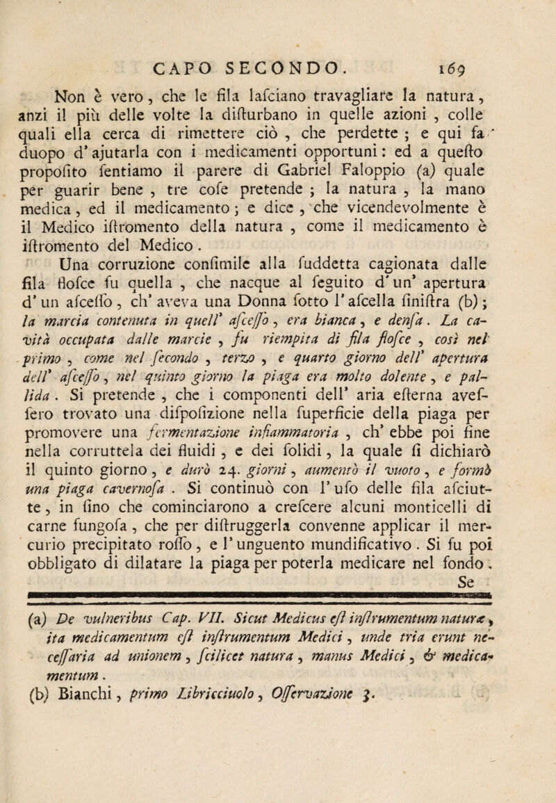 Non è vero, che le fila lafciano travagliare la natura, anzi il piu delle volte la difturbano in quelle azioni , colle quali ella cerca di rimettere ciò , che perdette ; e qui fa * duopo d* ajutarla con i medicamenti opportuni : ed a quello proposito Tentiamo il parere di Gabriel Faloppio (a) quale per guarir bene , tre cofe pretende ; la natura , la mano medica, ed il medicamento ; e dice , che vicendevolmente è il Medico iflromento della natura , come il medicamento è iflromento del Medico . Una corruzione confimilc alla fuddetta cagionata dalle fila tìofce fu quella , che nacque al feguito d'un’ apertura d* un afceffo , eh* aveva una Donna fotto l’afcella finiflra (b) ; la marcia contenuta in quell’ afceffo, era bianca, e denfa. La ca¬ mita occupata dalle manie , fu riempita di fila fiofee , così nel primo , come nel fecondo , terzo , e quarto giorno dell’ apertura dell* afceffo, nel quinto giorno la piaga era molto dolente, e pal¬ lida . Si pretende , che i componenti dell* aria edema avef- fero trovato una difpofizione nella fuperfìcie della piaga per promovere una fermentazione infiammatoria , eh* ebbe poi fine nella corruttela dei fluidi , e dei folidi, la quale fi dichiarò il quinto giorno, e durò 24. giorni, aumentò il vuoto, e formò una piaga cavernofa . Si continuò con l’ufo delle fila afeiut- te, in fino che cominciarono a crefcere alcuni monticelli di carne fungofa, che per diflruggerla convenne applicar il mer¬ curio precipitato rodo, e l’unguento mundificativo . Si fu poi obbligato di dilatare la piaga per poterla medicare nel fondo. Se (a) De vu/neribus Cap. VII. Si cut Me di cu s efì injlrumentum natura % ita medìcamentum efl injlrumentum Medici, unde tria erunt ne« ceffdria ad unionem, feilieet natura, manus Medici, & medica-* mentum.