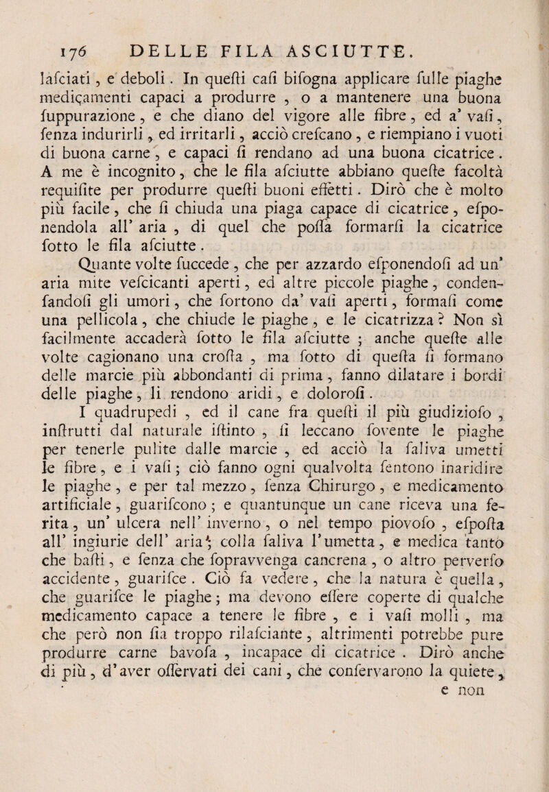 lafciati 5 e deboli. In queffi cafi bifogna applicare fui le piaghe medicamenti capaci a produrre , o a mantenere una buona fuppu razione, e che diano del vigore alle fibre, ed a5 vali, lenza indurirli , ed irritarli, acciò crefcano , e riempiano i vuoti di buona carne , e capaci fi rendano ad una buona cicatrice. A me è incognito, che le fila afciutte abbiano quelle facoltà requifite per produrre quelli buoni effètti. Dirò che è molto piu facile, che fi chiuda una piaga capace di cicatrice, efpo- nendola all* aria , di quel che poffa formarli la cicatrice fotto le fila afciutte. Quante volte fuccede , che per azzardo efponendofì ad un* aria mite vefcicanti aperti, ed altre piccole piaghe, conden- fandoff gli umori, che fortono da’ vali aperti, formali come una pellicola, che chiude le piaghe, e le cicatrizza? Non sì facilmente accaderà fotto le fila afciutte ; anche quelle alle volte cagionano una crolla , ma fotto di quella fi formano delle marcie piu abbondanti di prima, fanno dilatare i bordi delle piaghe, li rendono aridi, e doloro!!. I quadrupedi , ed il cane fra quelli il piu giudiziofo , inflrutti dal naturale illinto , fi leccano fovente le piaghe per tenerle pulite dalle marcie , ed acciò la faliva umetti le fibre, e i vali; ciò fanno ogni qualvolta fentono inaridire le piaghe , e per tal mezzo, fenza Chirurgo, e medicamento artificiale , guarifeono ; e quantunque un cane riceva una fe¬ rita, un* ulcera nell’ inverno, o nel tempo piovofo , efpoffa all5 ingiurie dell* aria'; colia faliva l’umetta, e medica tanto che baffi, e fenza che fopravvenga cancrena , o altro perverfo accidente, guarifee . Ciò fa vedere, che la natura è quella, che guarifee le piaghe ; ma devono effere coperte di qualche medicamento capace a tenere le fibre , e i vali molli , ma che però non fìa troppo rilafciante, altrimenti potrebbe pure produrre carne bavofa , incapace di cicatrice . Dirò anche di piu, d’aver offèrvati dei cani, che confervarono la quiete, e non