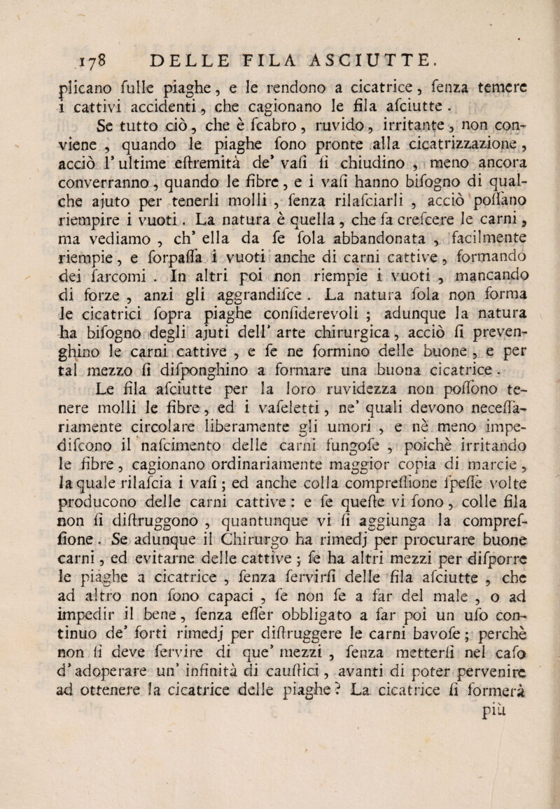 plicano Tulle piaghe, e le rendono a cicatrice, fenza temere i cattivi accidenti, che cagionano le fila afeiutte . Se tutto ciò, che è fcabro, ruvido ? irritante 5 non con¬ viene 5 quando le piaghe fono pronte alla cicatrizzazione, acciò V ultime eftremità de* vafi fi chiudino , meno ancora converranno, quando le fibre, e i vafi hanno bifogno di qual¬ che ajuto per tenerli molli , fenza rilafciarli , acciò pollano riempire i vuoti. La natura è quella 9 che fa crei cere le carni 3 ma vediamo 9 eh5 ella da fe fola abbandonata 9 facilmente riempie 9 e forpafla i vuoti anche di carni cattive 5 formando dei farcomi . In altri poi non riempie i vuoti 5 mancando di forze 9 anzi gli aggrandire . La natura fola non forma le cicatrici fopra piaghe confiderevoii ; adunque la natura ha bifogno degli ajuti dell* arte chirurgica, acciò fi preven¬ gano le carni cattive 9 e fe ne formino delle buone 5 e per tal mezzo fi difponghino a formare una buona cicatrice . Le fila afeiutte per la loro ruvidezza non pollone te¬ nere molli le fibre 5 ed i vafeletti 9 ne* quali devono necefia- riamente circolare liberamente gli umori , e nè meno impe¬ dirono il nafeimento delle carni fungofe 5 poiché irritando le fibre 5 cagionano ordinariamente maggior copia di marcio ? la quale rilafcia i vafi ; ed anche colla comprdlìone fpefiè volte producono delle carni cattive : e fe quelle vi fono 9 colle fila non fi diftruggono 9 quantunque vi lì aggiunga la compref- fione. Se adunque il Chirurgo ha rimedj per procurare buone carni 5 ed evitarne delle cattive ; fe ha altri mezzi per difporrc le piaghe a cicatrice 5 fenza fervidi delle fila afeiutte 5 che ad altro non fono capaci 5 fe non fe a far del male 5 o ad impedir il bene 9 fenza efièr obbligato a far poi un ufo con¬ tinuo de* forti rimedj per difiruggere le carni bavofe ; perchè non fi deve fervi re di que’ mezzi , fenza metterli nel cafo d’adoperare un’ infinità di cauftici, avanti di poter pervenire ad ottenere la cicatrice delle piaghe? La cicatrice fi formerà più