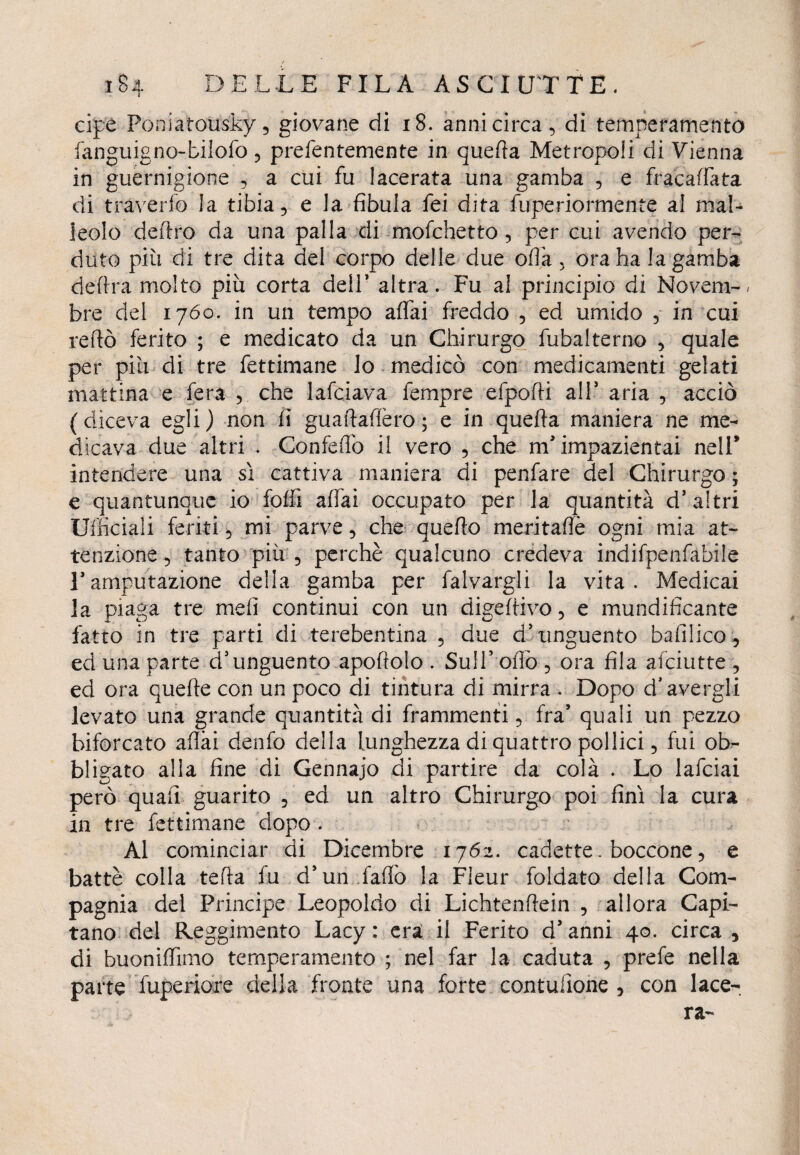 a cipe Poniarousky, giovane di 18. anni circa, di temperamento fanguigno-bilofo , prefentemente in quella Metropoli di Vienna in guernigione , a cui fu lacerata una gamba , e fracaffata di traverfo la tibia, e la fibula fei dita fuperiormente al mal¬ leolo deliro da una palla di mofchetto, per cui avendo per¬ duto più di tre dita del corpo delle due olia, ora ha lagamba delira molto più corta delP altra. Fu al principio di Novem-, bre del 1760. in un tempo affai freddo , ed umido , in cui reftò ferito ; e medicato da un Chirurgo fubalterno , quale per più di tre fettimane lo medicò con medicamenti gelati mattina e fera , che lafciava fempre efpofti all* aria , acciò ( diceva egli ) non fi guaftaffero ; e in quella maniera ne me¬ dicava due altri . Confeffo il vero , che m'impazientai nell* intendere una sì cattiva maniera di penfare del Chirurgo ; e quantunque io foffi affai occupato per la quantità dJ altri Ufficiali feriti, mi parve, che quello meritafiè ogni mia at¬ tenzione , tanto più , perchè qualcuno credeva indifpenfabile Famputazione della gamba per falvargli la vita. Medicai la piaga tre meli continui con un digerivo, e mundifìcante fatto in tre parti di terebentina , due d'unguento bafilico, ed una parte d’unguento apollolo . Sull’ oliò , ora fila afciutte , ed ora quelle con un poco di tintura di mirra . Dopo d* avergli levato una grande quantità di frammenti, fra’ quali un pezzo biforcato aliai denfo della lunghezza di quattro pollici, fui ob¬ bligato alla fine di Gennajo di partire da colà . Lo lafciai però quali guarito , ed un altro Chirurgo poi finì la cura in tre fettimane dopo . Al cominciar di Dicembre 1762. cadette. boccone, e battè colla tefla fu d’un fallò la Fleur foldato della Com¬ pagnia del Principe Leopoldo di Lichtenliein , allora Capi¬ tano del Reggimento Lacy : era il Ferito d'anni 40. circa , di buoniffimo temperamento ; nel far la caduta , prefe nella parte fuperiore della fronte una forte contusone , con lace-.