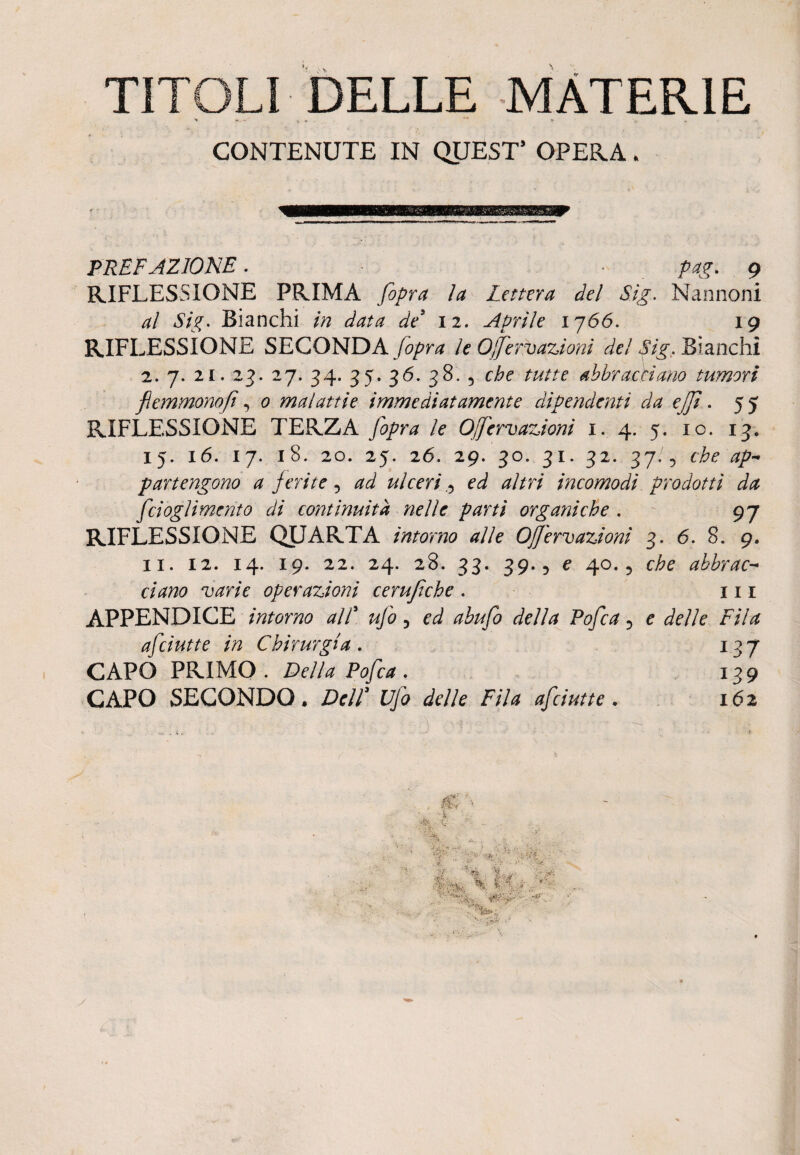 TITOLI DELLE MATERIE > n * - + > CONTENUTE IN QUEST’ OPERA . PREFAZIONE. pag. 9 RIFLESSIONE PRIMA fopra la Lettera del Sìg. Nannoni al Sii;. Bianchi in data de’ 12. Aprile 1766. 19 RIFLESSIONE SECONDA [opra le Oferv azioni del Sig. Bianchì 2. 7. 2i. 23. 27. 34. 35. 36. 38. 5 che tutte abbracciano tumori flonmonofi, 0 malattie immediatamente dipendenti da eJJì. 55 RIFLESSIONE TERZA /e Ofervazioni 1. 4. 5. io. 13. 15. 16. 17. 18. 20. 25. 26. 29. 30. 31. 32. 37.4 che ap¬ partengono a ferite, ^ ulceri ed altri incomodi prodotti da fcioglimento di continuità nelle parti organiche . 97 RIFLESSIONE QUARTA intorno alle Ofervazioni 3. 6. 8. 9. 11. 12. 14. 19. 22. 24. 28. 33. 39.5 e 40.5 che abbrac¬ ciano varie operazioni cerufiche . in APPENDICE intorno all’ , ed abufo della Pofca 5 e delle Fila afciutte in Chirurgia. 137 CAPO PRIMO . Fella Pofca . 139 CAPO SECONDO, Dell3 Ufo delle Fila afciutte. 162 ; S '1'. 1 - - . ; | Si, '