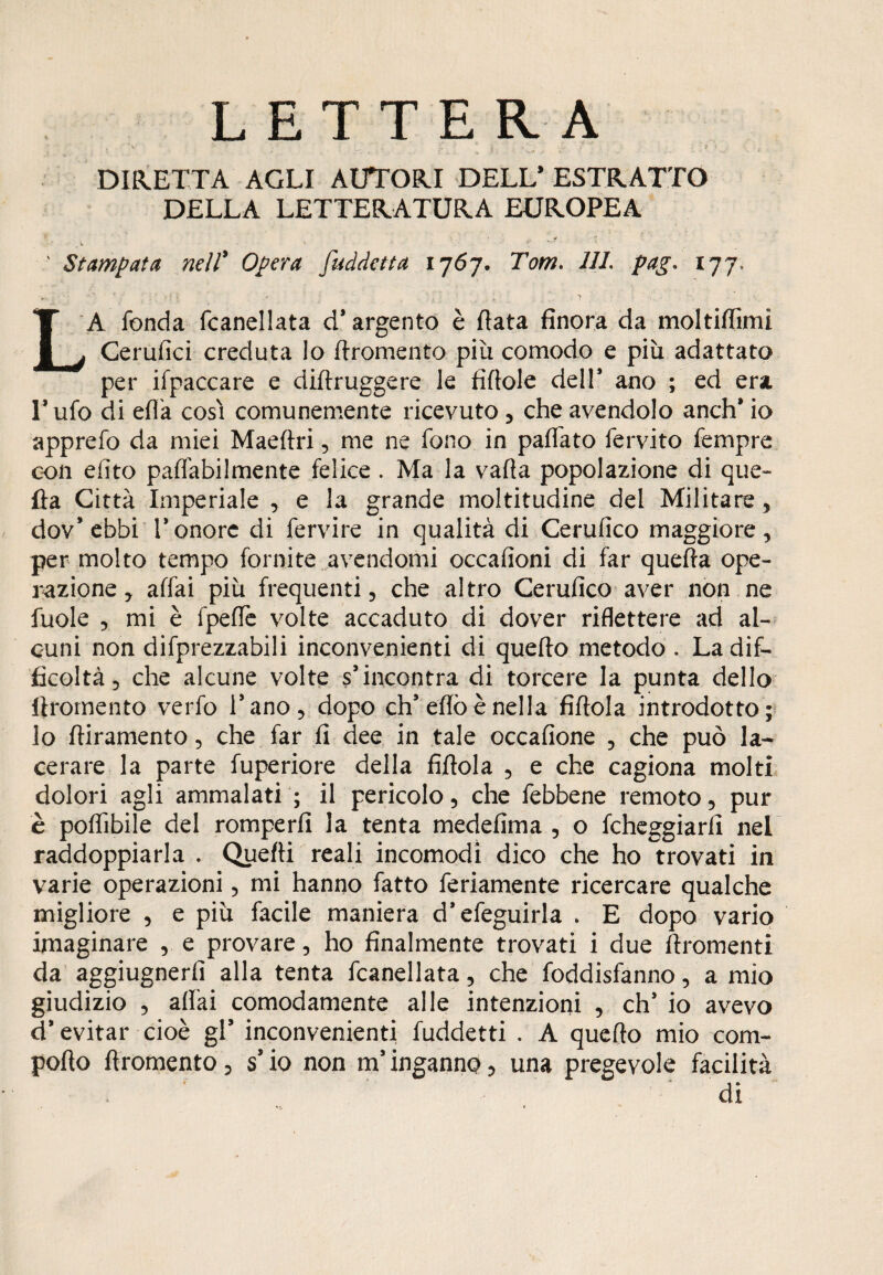LETTERA DIRETTA AGLI AUTORI DELL* ESTRATTO DELLA LETTERATURA EUROPEA ' Stampata nell' Opera fuddetta 1767. Tom. Ili. pag* 177, LA fonda fcanellata d* argento è fiata finora da moltiffimi Cerufìci creduta lo flromento più comodo e più adattato per ifpaccare e diflruggere le fìftole dell* ano ; ed era l’ufo di effa cosi comunemente ricevuto , che avendolo anch* io apprefo da miei Maeflri, me ne fono in paffato fervito fempre con efito paffabilmente felice. Ma la vafta popolazione di que¬ lla Città Imperiale , e la grande moltitudine del Militare, dov’ebbi l’onore di fervire in qualità di Cerufico maggiore, per molto tempo fornite avendomi occafioni di far quefla ope¬ razione, affai più frequenti, che altro Cerufico aver non ne fuole , mi è fpeffe volte accaduto di dover riflettere ad al¬ cuni non difprezzabili inconvenienti di quello metodo . La dif¬ ficoltà 5 che alcune volte s’incontra di torcere la punta dello ftromento verfo l’ano, dopo eh’efiòènella fiflola introdotto; lo fliramento, che far fi dee in tale occafione , che può la¬ cerare la parte fuperiore della fiflola , e che cagiona molti dolori agli ammalati ; il pericolo 3 che febbene remoto, pur è poflìbile del romperli la tenta medefima , o fcheggiarfì nel raddoppiarla . Quelli reali incomodi dico che ho trovati in varie operazioni, mi hanno fatto feriamente ricercare qualche migliore , e più facile maniera d’efeguirla » E dopo vario imaginare , e provare, ho finalmente trovati i due ftromenti da aggiugnerfi alla tenta fcanellata, che foddisfanno, a mio giudizio , affai comodamente alle intenzioni , eh’ io avevo d’evitar cioè gl’ inconvenienti fuddetti . A queflo mio com- poflo flromento, s’io non m’inganno, una pregevole facilità di