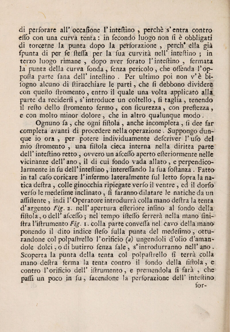 di perforare all* occafìone l’inteflino , perchè s'entra contro dio con una curva tenta : in fecondo luogo non fi è obbligati di torcerne la punta dopo la perforazione , perch* ella già fpunta di per fe fletta per la fua curvità nell* interino ; in terzo luogo rimane , dopo aver forato 1* intelaino , fermata la punta della curva fonda, fenza pericolo, che offènda l’op- pofla parte fana dell* interino . Per ultimo poi non v'è bi- ibgno alcuno di fliracchiare le parti, che fi debbono dividere con quello flromento, entro il quale una volta applicato alla parte da reciderli, s'introduce un coltello, fi taglia, tenendo il redo dello ftromento fermo, con ficurczza, con preflezza, e con molto minor dolore, che in altro qualunque modo. Ognuno fa , che ogni fìttola , anche incompleta , fi dee far completa avanti di procedere nella operazione . Suppongo dun- que io ora , per potere individuamente deferiver l'ufo del mio flromento , una fìftola cieca interna nella diritta parte dell' inteflino retto, ovvero un afeettò aperto efleriormente nelle vicinanze dell'ano, il di cui fondo vada allato, e perpendico¬ larmente in fu dell5inteflino, intereiTando la fua foftanza . Fatto in tal cafo coricare l'infermo lateralmente fui letto fopra la na¬ tica deflra , colle ginocchia ripiegate verfo il ventre , ed il dorfo verfo le medefìme inclinato , fi faranno dilatare le natiche da un affiliente , indi l'Operatore introdurrà colla mano deflra la tenta d’argento Fig. 2. nell’apertura ettériore infìno al fondo della fìttola,odell’afeettò; nel tempo itteflb ferrerà nella mano fini- (Ira rifinimento Fig. 1. colla parte convella nel cavo della mano ponendo il dito indice ttefo fulla punta del medefimo, ottu¬ randone col polpattrello l'orificio (a) ungendoli dòlio daman¬ dole dolci, o di butirro fenza fale , s'introdurranno nell'ano* Scoperta la punta della tenta col polpattrello fi terrà colla mano deflra ferma la tenta contro il fondo della fittola, e contro l'orificio deli* ittrumento, e premendola fi farà , che patti un poco in fu, facendone la perforazione dell' inteflino