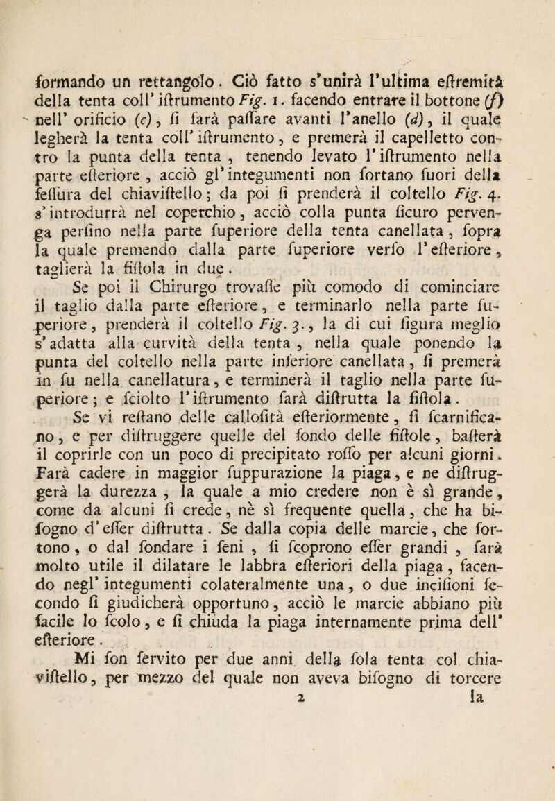 formando un rettangolo. Ciò fatto s’unirà l’ultima eftremità della tenta coll’ iftrumento Fig. 1. facendo entrare il bottone (/) ■- nell’ orificio (c), li farà paftàre avanti l’anello (d), il quale legherà la tenta coll’ iftrumento, e premerà il capelletto con¬ tro la punta della tenta , tenendo levato l’iftrumento nella parte efteriore , acciò gl’integumenti non fortano fuori della felliira del chiaviftello ; da poi fi prenderà il coltello Fig. 4. s’introdurrà nel coperchio, acciò colla punta ficuro perven¬ ga perfino nella parte fuperiore della tenta canellata, fopra la quale premendo dalla parte fuperiore verfo l’efteriore, taglierà la fiftola in due. Se poi ii Chirurgo trovafle più comodo di cominciare il taglio dalla parte efteriore, e terminarlo nella parte fu¬ periore, prenderà il coltello Fig, 3., la di cui figura meglio s’adatta alla curvità della tenta, nella quale ponendo la punta del coltello nella parte inferiore canellata, fi premerà in fu nella canellatura, e terminerà il taglio nella parte fu¬ periore; e fciolto Tiftrumento farà diftrutta la fiftola. Se vi reftano delle callofità eftedormente, fi fcarnifica- no, e per diftruggere quelle del fondo delle fiftole, bafterà il coprirle con un poco di precipitato roflò per alcuni giorni » Farà cadere in maggior fuppurazione la piaga, e ne diftrug- gerà la durezza , la quale a mio credere non è sì grande, come da alcuni fi crede, nè sì frequente quella, che ha bi- fogno d’efier diftrutta. Se dalla copia delle marcie, che for- tono, o dal fondare i feni , fi fcoprono efler grandi , farà molto utile il dilatare le labbra efteriori della piaga, facen¬ do negl* integumenti colateralmente una, o due incifioni fe¬ condo fi giudicherà opportuno, acciò le marcie abbiano più facile lo fedo, e fi chiuda la piaga internamente prima dell* efteriore. Mi fon fèrvito per due anni della fola tenta col chia¬ viftello , per miezzo del quale non aveva bifogno dì torcere
