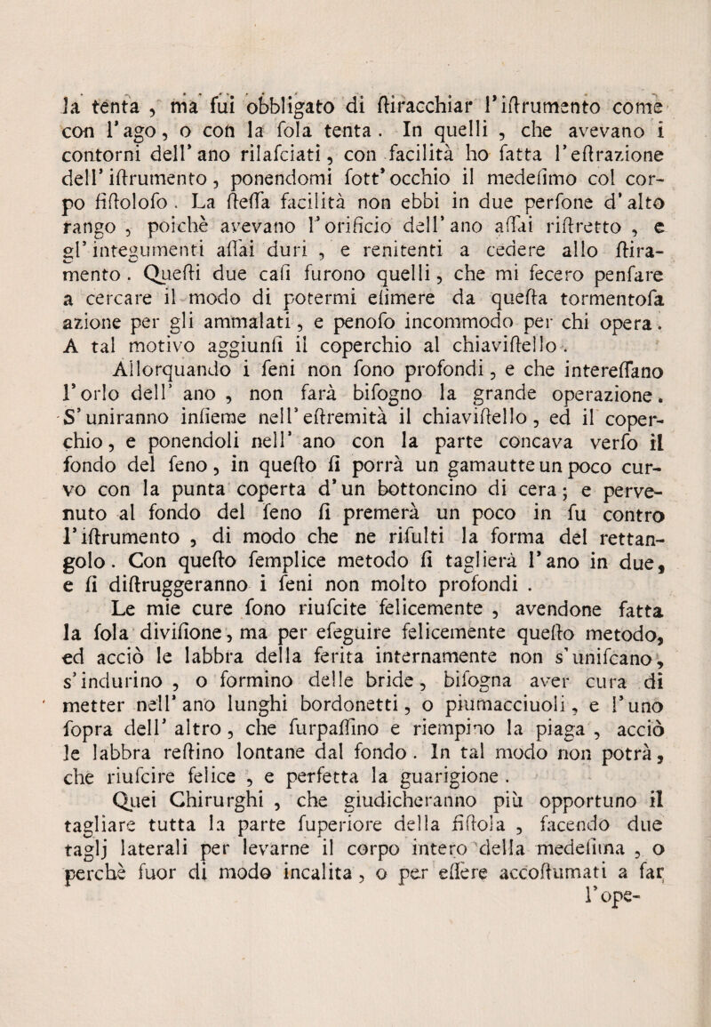 la tenta , ma fui obbligato di ftiracchiar rifinimento come con l’ago, o con la fola tenta. In quelli , che avevano i contorni dell’ano rilafciati, con facilità ho fatta retrazione dell’ iftrutnento, ponendomi fott* occhio il medefimo col cor¬ po fiftolofo . La teda facilità non ebbi in due perfone d' alto rango , poiché avevano l’orificio dell’ano affai riftretto , e gl* integumenti affai duri , e renitenti a cedere allo dira- mento. Quefti due cali furono quelli, che mi.fecero penfare a cercare il modo di potermi efimere da quefta tormentofa azione per gli ammalati, e penofo incommodo per chi opera. A tal motivo aggiunti il coperchio al chiaviftello . Allorquando i feni non fono profondi, e che intereffano l’orlo dell’ ano , non farà bifogno la grande operazione» S’uniranno infieme nell’eftremità il chiaviftello, ed il coper¬ chio, e ponendoli nell* ano con la parte concava verfo il fondo del feno, in quefto fi porrà un gamautteun poco cur¬ vo con la punta coperta d’un bottoncino di cera; e perve¬ nuto al fondo del feno fi premerà un poco in fu contro l’iftrumento , di modo che ne rifiliti la forma del rettan¬ golo. Con quefto femplice metodo fi taglierà l’ano in due, e fi diftruggeranno i feni non molto profondi . Le mie cure fono riufcite felicemente , avendone fatta la fola divifione, ma per efeguire felicemente quefto metodo, ed acciò le labbra della ferita internamente non s’unificano, s’indurino, o formino delle bride, bifogna aver cura di metter nell* ano lunghi bordonetti, o piumacciuoli, e l’uno fopra dell’altro, che furpaffino e riempino la piaga, acciò le labbra reftino lontane dal fondo. In tal modo non potrà, che riufcire felice , e perfetta la guarigione . Quei Chirurghi , che giudicheranno più opportuno il tagliare tutta la parte fuperiore della fiftola , facendo due taglj laterali per levarne il corpo intero 'della medefiina , o perchè fuor di modo incalita , o per edere accoftumati a far rope-