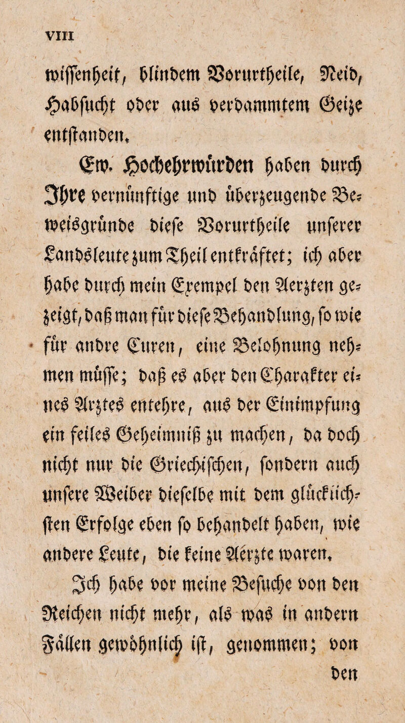 mifienfjeif, pitnPem 93orurt^cife, 9?eiP, #abfucfjt ot>cr auê petPammtem ©eije entjïanpen, ©m- jrDöcMjt’roür&cn fjaben E>uvc^ 3^rc vernünftige tmV ü&erjeugenPe 23 e? tveiëgvfmbe t>iefe SSorurtfjeile unferer £anP£(eutejum£I)eilentfraftet; iel) aber §abe Putei) mein (Stempel Pen Sierden ge? jeigt, Pa§ man für tiefe 23el)anP(ung, fo mie • fut attPre ©uren, eine 23e»ofjnung nej)? men müjfe; taf e£ aber Pen Straftet ei? neê 21rjteé entente, atrê Pet (Einimpfung ein feileë ©eljeimui^ ju maef>en, Pa Poef» nief)t nut Pte ©tiec^ifcfen, fonPern auclj unfere SÖeiber Piefelbe mit Pem glücftiefj? ffen (Erfolge eben fo bemantelt fjaben, mie anPete £eute, Pie feine Slétjfe maren, Stö (jabe por meine 23efucf)e pou Pen Briefen nic^f meljr, afê maé in anPern gallen gemüljnlicl) ijt, genommen; Pon Pen