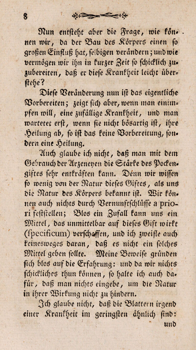 9ïtm entfielt aber bie $rage, rote fdn* » nen mir, ba ber Vau bes dorpers einen fo groten ©nfïug fe^bigen fcerdnbern; wibmie vermogen mir ifjn in furjer 3eif fa fd)icf(id) 3m jubereiten, baß er biefe Äranf^eit leidet über- fitelje? $Diefe Verdnberung mm ifa bas eigentliche Vorbereiten; jeige fiel) aber,menn man einim* pfen mill, eine zufällige ^rantyeit, unb man marfetet erfïr menn fie nidjf bösartig ifa, ihre Teilung ab, fo tfï bas feine Vorbereitung, fan- bern eine Reifung. ‘i(ucf) glaube id) nid)t, bag man mit bem ©ebraucbber'ïfr^enepen bie ©tarfe bes poefen* giftes feljr entfrdften farm* *Drim mir miflfen fo menig t>cm ber Stfatur biefes ©iftes, als uns bie $ïafur bes dorpers befannf iff* ®ir fdn* nen aud) nid)ts burd) Vernunftfd)lüffe a prio¬ ri'feftfrellen; Vlos ein fann uns ein SRittef, bas unmittelbar auf biefes ©ift mirft (fpecificum) t>erfd)offen, unb id) jmeifle aud) feinesmeges baran, ba$ es nid)t ein fold)es SfWjttel geben feilte* ÜDïeine Vemeife grünben fid) blos auf bie (Erfahrung: unb ba mir nid)ts fd)icf liebes tlnm formen, fo fralte id) aud) ba* für, ba§ man md)fS eingebe, um bie 3ktur in iffaer 5öirfung nid)t 311 fdnbern* 3'd) glaube nid)t, ba§ bie Vlaffern irgenb einer dfranffieit im geringfien donlid) ftnb: unb