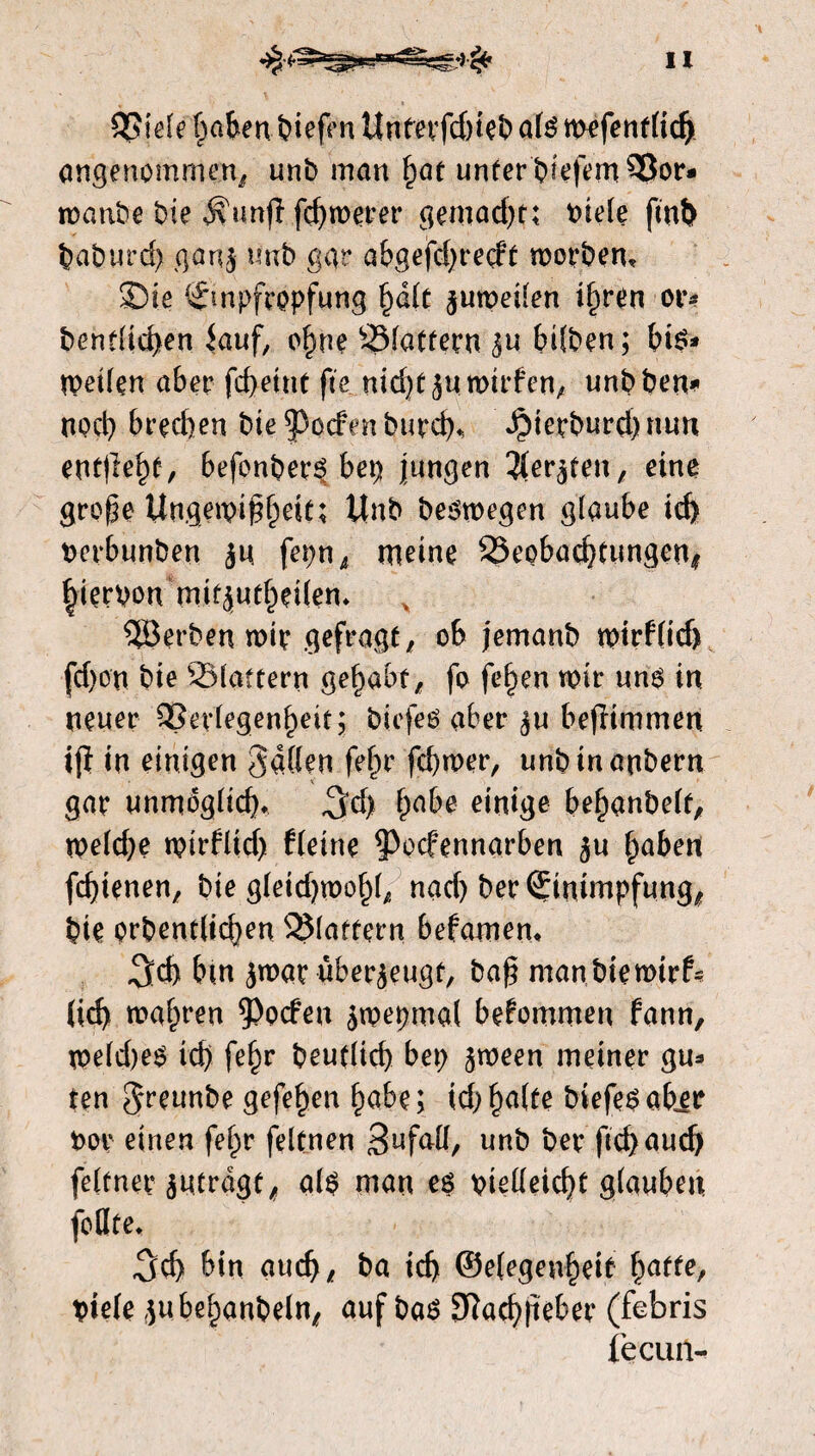 QSiele paftenpiefen Untetfdneb alé mefentlid) angenommen/ unb man fyat unter biefem^Bor* manbe bie Ä'unjl fcbmerer gemacht; t>te(e fmt> baburd) ganj unb ggr abgefdjretft morbem SDie ©npfropfung §d(c jumeilen t§ren or* bentlid>en iauf, ebne Ölattern ju bilben; bi$* rpeilen aber fcbeint fte nid)t jumirfen, unbben^ nocb bred)en bte poefen bureb* Jjbierburd) nun entließ, befenberé bei) jungen Hetfrtm, eine grope Ungeipi^eit; Unb besmegen glaube id> oerbunben ju fepn, meine SSeobachtungen/ hiervon tmfjutbeilen* 5öerben mit gefragt, ob jemanb mirflid) fd)on bie SSlattern gehabt; fo feben mir un$ in neuer QSerlegenbeit; biefeö aber ju bejltmmen ijl in einigen gallen fefpr fd)mer, unbinanbern gar unmöglich $d) habe einige bebanbelt, meldde mirflid) fleine ^oefennarben ju baben fd)ienen, bie gleidjmobb nad) ber Einimpfung/ bie prbentlicben flattern befamen* «3id) bm jmae überjeugt, ba£ manbiemtrf* lid) marren poefen jmepmal bekommen fann, meldjeS icb febr beu(lid) bei; jmeen meiner gu* ten greunbe gefe£en babe; td> ^a(te biefeéabjr boe einen fefpr feltnen 3nfall, unb ber fid) aud) feltner jutrdge, al$ man es vielleicht glauben foHte* 3 eb bin aucb; ba icb ©e(egenf)eit batte, titele jubebanbelu; auf bas 9ïad)|ïeber (febris fecuiï-