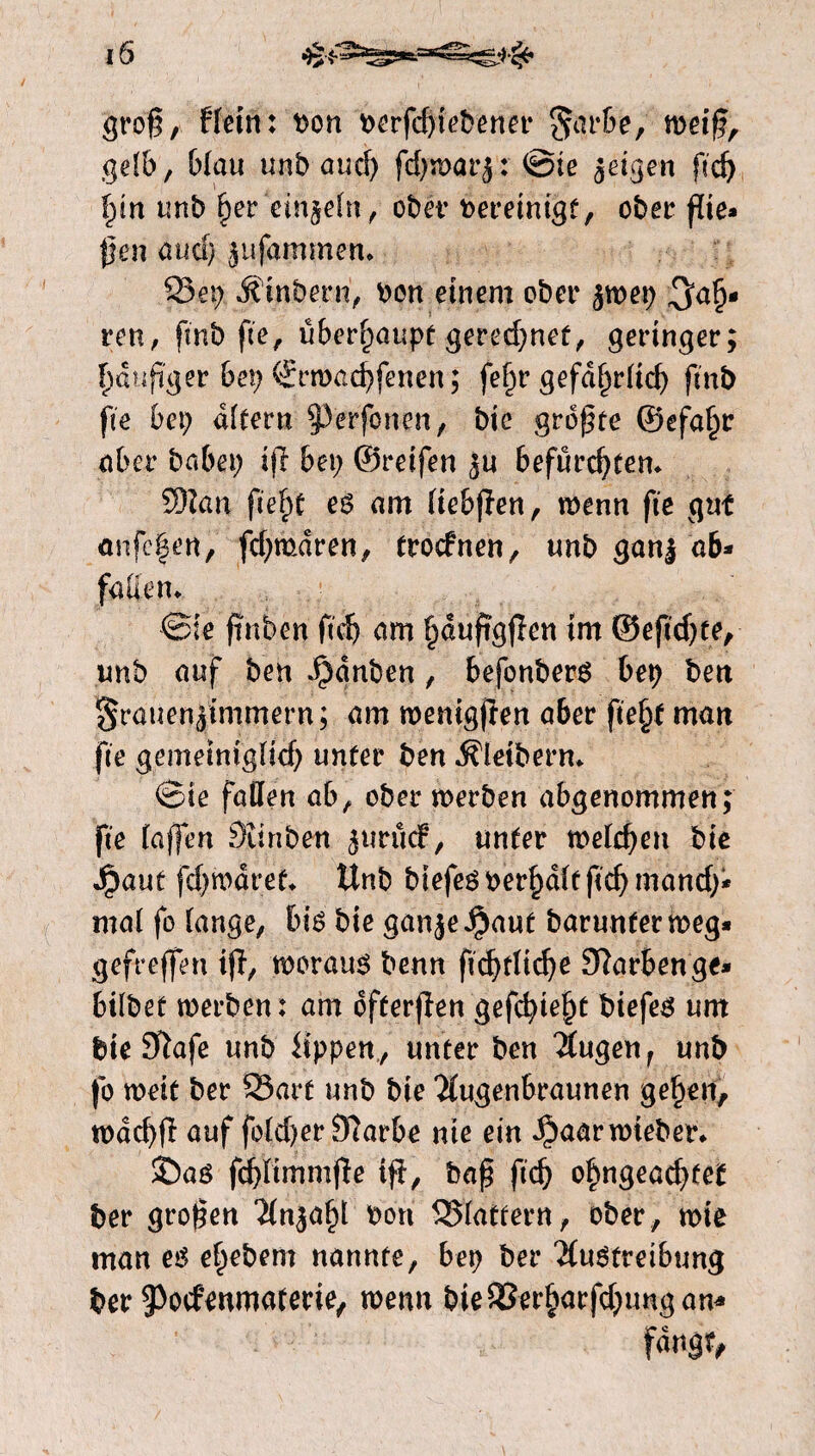 grog, Hein: bon berfdgebener §arbe, wetg, gelb, Wau unb aud) fd)n)at’5: ©ie geigen ftdj ï)in unb fter einzeln, ober bereinigt, ober gie* gen aud) jüfammen* S3et) Jtinbern, bon einem ober jwep $a£- ren, ft'nb ge, überhaupt gered)nef, geringer; f)diipger bet) €rwad)fenen; fe^rgefd^rlid) ftnb fte bet) dfteru 93'erfonen, bie grogte ©efa£r aber habet) ijl bet) ©reifen ju befürchten* 9)?an fief>c es am liebgen, wenn fte gut anfcfen, fd)mdren, trocfnen, unb ganj ab* faden* ©te pnben ftd) am Ijdupggen im ©eftdjte, unb auf ben ^dnben, befonbers bep ben granenjimmern; am weniggen aber ftefjf man fte gemetnigUcf) unter ben Kleibern* ©ie faden ab, ober werben abgenommen; fte lagen Sïinben jurücf, unter meldden bie Jpaut fd)wdret* Unb btefes berljdlt ftd) mand)* mal fo lange, bis bie ganje$aut barunterweg* gefreffen tg, woraus benn pd)flidje Slarbenge* bilbet werben: am ófterjïen gefdgefg biefes urn bie #ïafe unb Hppen, unter ben Augen f unb fo weit ber S3arf unb bie Augenbraunen ge£en, wdd)fï auf fold)er9larbe nie ein Jpaarwteber* ©as fdgtmmge tg, bag ftd) ofmgeadget ber grogen Anjal)l bon SSlattern, ober, wie man es eftebem nannte, bep ber Austreibung ber ^ocfeumaterie, wenn bte93erharfd)ungan*