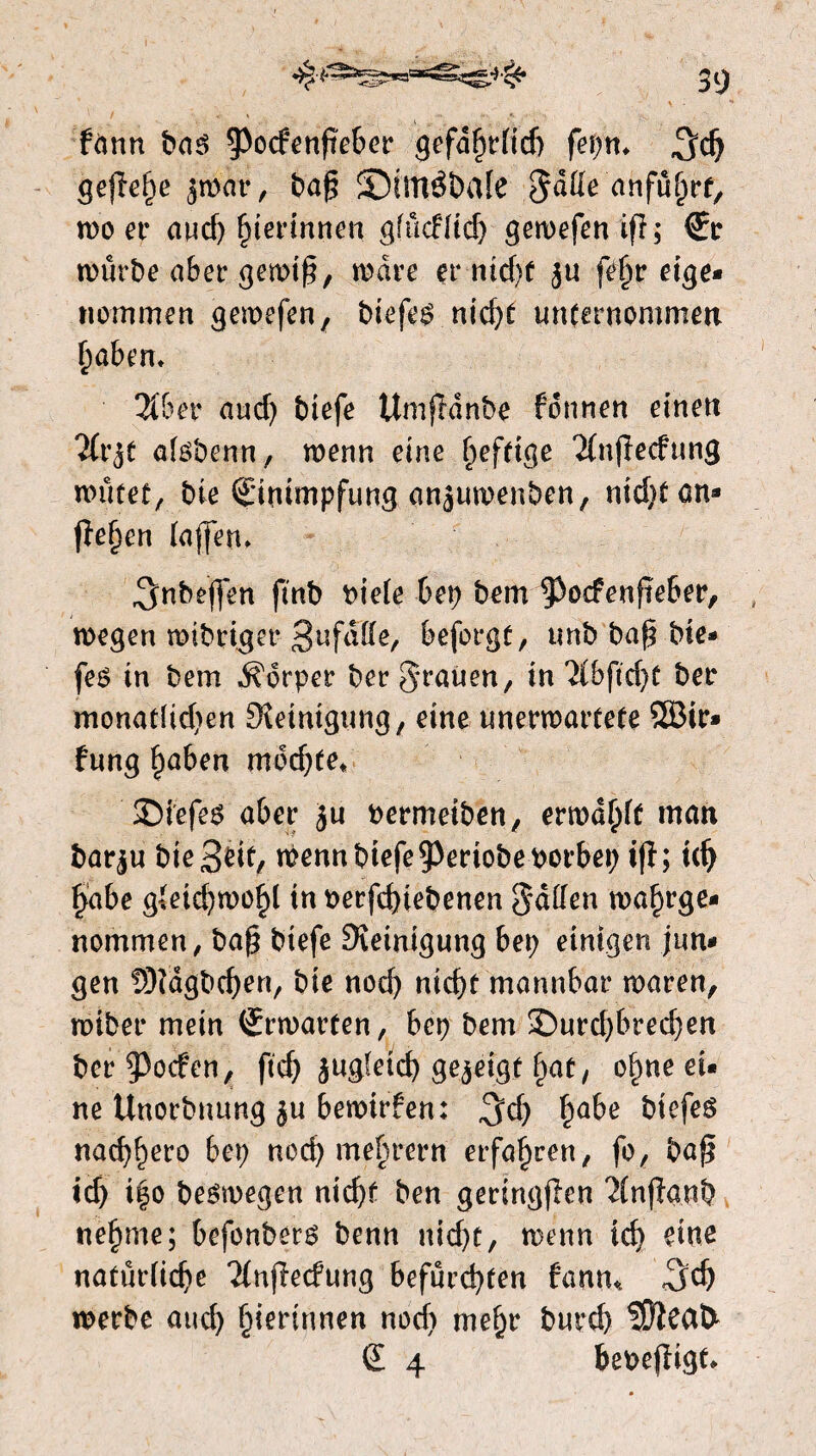 f<mn bas §3o(fenfteber gefdhrfid) fepm 3$ gejïehe jmar, baf? ©ittlébale Jatte anfuhrt, moer aud; gerinnen gfucf(id) gewefenifl; €r würbe aber gewiß, mare er nid)f ju fe^r eige- «ommen gemefen, biefes nicf>r unternommen haben. 2I6er and) btefe Umfhinbe fdnnen einen lixjt alsbenn, wenn eine fwfttge Ttnfïecfung wütet, bie (Einimpfung anjumenben, nid;tcm* jïe^en (affen» 3«beffen ftnb bie(e bep bem ^ocfenfteber, wegen mtbriger 3ufdtte, beforgt, unb baf? bie» fes in bem dorper ber Jrauen, in %b(id)t ber monat{id;en Steinigung, eine unerwartete SBir» fung f)aben moeite» ©iefes aber Ju Permeiben, ermaßt man barju bie 3^ wenn btefe ^eriobeporbet; ifï; idj habe gleichwohl in oerfchiebenen Jatten ma^rge- «ommen, baf? btefe Steinigung bet; einigen jun¬ gen fStdgbcben, bie nod; ntcf>r mannbar maren, miber mein (Srmarten, bep bem >Durd;bred;en ber poefen, ftd; jugfeid; gejeigt hat, ohne ei* ne Unorbuung ju bemirfen: 3d) §abe biefes «aebbero bep ned) me§rern erfahren, fo, baf? tcb i|o besmegen niebf ben geringflen ‘ïfnjïanb nehme; befonbers benn uid;t, meun id) eine natürliche Tfnflecfung befürchten fanu* <3$ werbe and; herinnen nod; mehr bureb S9ïeat> € 4 bepejïigt*